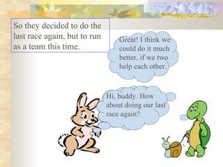 So they decided to do the last race again, but to run as a team this time.  Hi, buddy. How about doing our last race again? Great! I think we could do it much better, if we two help each other. Hi, buddy. How about doing our last race again? 
