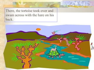 There, the tortoise took over and swam across with the hare on his back.  