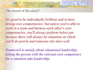 The moral of the story?  It's good to be individually brilliant and to have strong core competencies; but unless you're able to work in a team and harness each other's core competencies, you'll always perform below par because there will always be situations at which you'll do poorly and someone else does well.  Teamwork is mainly about situational leadership, letting the person with the relevant core competency for a situation take leadership .   