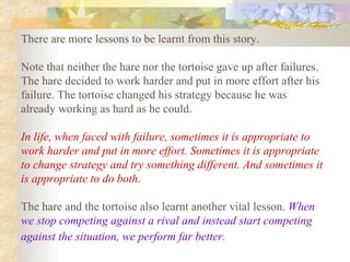 There are more lessons to be learnt from this story.  Note that neither the hare nor the tortoise gave up after failures. The hare decided to work harder and put in more effort after his failure. The tortoise changed his strategy because he was already working as hard as he could.  In life, when faced with failure, sometimes it is appropriate to work harder and put in more effort. Sometimes it is appropriate to change strategy and try something different. And sometimes it is appropriate to do both .   The hare and the tortoise also learnt another vital lesson.  When we stop competing against a rival and instead start competing against the situation, we perform far better.   