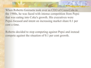 When Roberto Goizueta took over as CEO of Coca-Cola in the 1980s, he was faced with intense competition from Pepsi that was eating into Coke's growth. His executives were Pepsi-focused and intent on increasing market share 0.1 per cent a time.  Roberto decided to stop competing against Pepsi and instead compete against the situation of 0.1 per cent growth.   