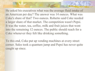 He asked his executives what was the average fluid intake of an American per day? The answer was 14 ounces. What was Coke's share of that? Two ounces. Roberto said Coke needed a larger share of that market. The competition wasn't Pepsi. It was the water, tea, coffee, milk and fruit juices that went into the remaining 12 ounces. The public should reach for a Coke whenever they felt like drinking something.  To this end, Coke put up vending machines at every street corner. Sales took a quantum jump and Pepsi has never quite caught up since.   