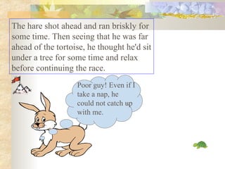 The hare shot ahead and ran briskly for some time. Then seeing that he was far ahead of the tortoise, he thought he'd sit under a tree for some time and relax before continuing the race.  Poor guy! Even if I take a nap, he could not catch up with me. 
