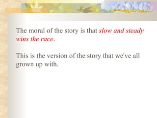 The moral of the story is that   slow and steady wins the race .   This is the version of the story that we've all grown up with.   