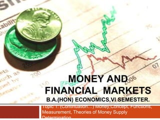 MONEY AND
FINANCIAL MARKETS
B.A.(HON) ECONOMICS,VI SEMESTER.
Topic 1: (Continuation…) Money,Concept, Functions,
Measurement, Theories of Money Supply
Determination.
1
 