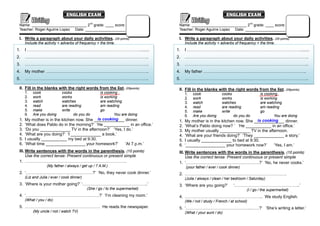 ENGLISH EXAM                                                                   ENGLISH EXAM

 Name: __________________________ 2nd grade: ____ score:                        Name: __________________________ 2nd grade: ____ score:
 Teacher: Roger Aguirre Lopez Date: ___________________                         Teacher: Roger Aguirre Lopez Date: ___________________

 I. Write a paragraph about your daily activities. (05 points)                  I. Write a paragraph about your daily activities. (05 points)
      Include the activity + adverbs of frequency + the time.                        Include the activity + adverbs of frequency + the time.
1.    I ………………………………………………………………………........                                    1.    I ………………………………………………………………………........
2.    ……………………………………………………………………………..                                          2.    ……………………………………………………………………………..
3.    ……………………………………………………………………………..                                          3.    ……………………………………………………………………………..
4.    My mother ………………………………………………………………..                                     4.    My father ………………………………………………………………..
5.    ……………………………………………………………………………..                                          5.    ……………………………………………………………………………..

 II. Fill in the blanks with the right words from the list. (05points)          II. Fill in the blanks with the right words from the list. (05points)
      1.   cook              cooks                   is cooking                      1.   cook              cooks                  is cooking
      2.   work              works                   is working                      2.   work              works                  is working
      3.   watch             watches                 are watching                    3.   watch             watches                are watching
      4.   read              are reading             am reading                      4.   read              are reading            am reading
      5.   make              write                   go                              5.   make              write                  go
      6.   Are you doing            do you do                You are doing           6.   Are you doing            do you do               You are doing
 1.                                         is cooking
      My mother is in the kitchen now. She _____________ dinner.                1.                                          is cooking
                                                                                     My mother is in the kitchen now. She _____________ dinner.
 2.   ‘What does Pablo do in the morning?’ ‘He ___________ in an office.’       2.   ‘What’s Pablo doing now? ’ ‘He ___________ in an office.’
 3.   ‘Do you _____________ TV in the afternoon?’ ‘Yes, I do.’                  3.   My mother usually _____________ TV in the afternoon.
 4.   ‘What are you doing?’ ‘I _____________ a book.’                           4.   ‘What are your friends doing?’ ‘They _____________ a story.’
 5.   I usually ___________ my bed at 9:30.                                     5.   I usually _____________ to bed at 9:30.
 6.   ‘What time _________________ your homework?’       ‘At 7 p.m.’            6.   ‘_________________ your homework now?’         ‘Yes, I am.’
 III. Write sentences with the words in the parenthesis. (10 points)            III. Write sentences with the words in the parenthesis. (10 points)
      Use the correct tense: Present continuous or present simple                    Use the correct tense: Present continuous or present simple
 1. ……………………………………………………………….                                                   1. ‘……………………………………….…….?’ ‘No, he never cooks.’
                   (My father / always / get up / 7 A.M.)                            (your father / ever / cook dinner)
 2. ‘…………………………………………?’ ‘No, they never cook dinner.’                           2. ……………………………………………………………….
      (Liz and Julia / ever / cook dinner)                                           (Julia / always / clean / her bedroom / Saturday)
 3. ‘Where is your mother going?’ ‘………………………………………..’                           3. ‘Where are you going?’          ‘………………………………………..’
                                             (She / go / to the supermarket)                                               (I / go / the supermarket)
 4. ‘……………………………………….…….?’ ‘I’m cleaning my room.’                              4. ……………………………………………….. We study English.
      (What / you / do)                                                              (We / not / study / French / at school)
 5. ……………………………………………… He reads the newspaper.                                  5. ‘………………………………………..……?’ ‘She’s writing a letter.’
           (My uncle / not / watch TV)                                               (What / your aunt / do)
 