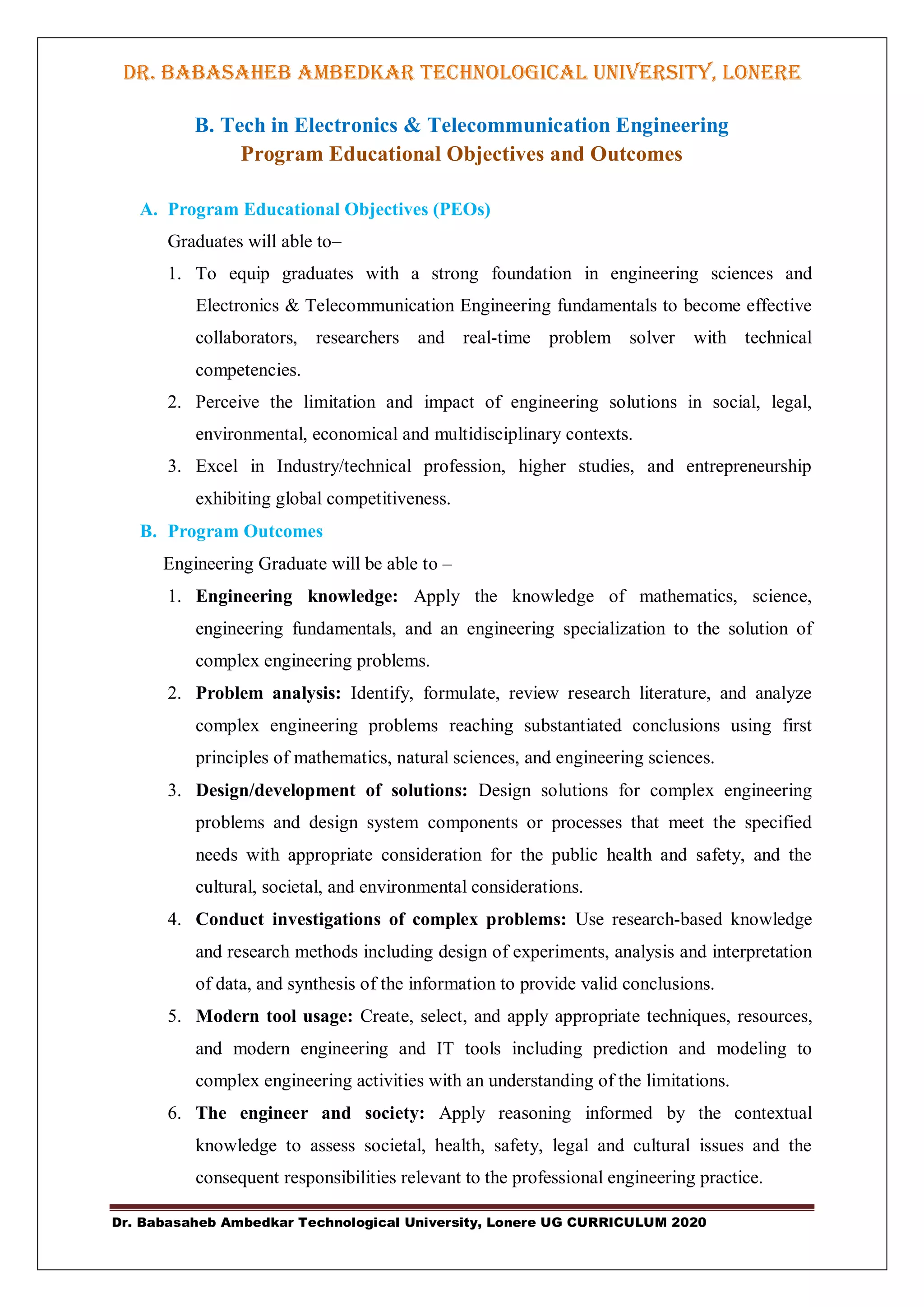 Dr. Babasaheb Ambedkar Technological University, Lonere UG CURRICULUM 2020
DR. BABASAHEB AMBEDKAR TECHNOLOGICAL UNIVERSITY, LONERE
B. Tech in Electronics & Telecommunication Engineering
Program Educational Objectives and Outcomes
A. Program Educational Objectives (PEOs)
Graduates will able to–
1. To equip graduates with a strong foundation in engineering sciences and
Electronics & Telecommunication Engineering fundamentals to become effective
collaborators, researchers and real-time problem solver with technical
competencies.
2. Perceive the limitation and impact of engineering solutions in social, legal,
environmental, economical and multidisciplinary contexts.
3. Excel in Industry/technical profession, higher studies, and entrepreneurship
exhibiting global competitiveness.
B. Program Outcomes
Engineering Graduate will be able to –
1. Engineering knowledge: Apply the knowledge of mathematics, science,
engineering fundamentals, and an engineering specialization to the solution of
complex engineering problems.
2. Problem analysis: Identify, formulate, review research literature, and analyze
complex engineering problems reaching substantiated conclusions using first
principles of mathematics, natural sciences, and engineering sciences.
3. Design/development of solutions: Design solutions for complex engineering
problems and design system components or processes that meet the specified
needs with appropriate consideration for the public health and safety, and the
cultural, societal, and environmental considerations.
4. Conduct investigations of complex problems: Use research-based knowledge
and research methods including design of experiments, analysis and interpretation
of data, and synthesis of the information to provide valid conclusions.
5. Modern tool usage: Create, select, and apply appropriate techniques, resources,
and modern engineering and IT tools including prediction and modeling to
complex engineering activities with an understanding of the limitations.
6. The engineer and society: Apply reasoning informed by the contextual
knowledge to assess societal, health, safety, legal and cultural issues and the
consequent responsibilities relevant to the professional engineering practice.
 