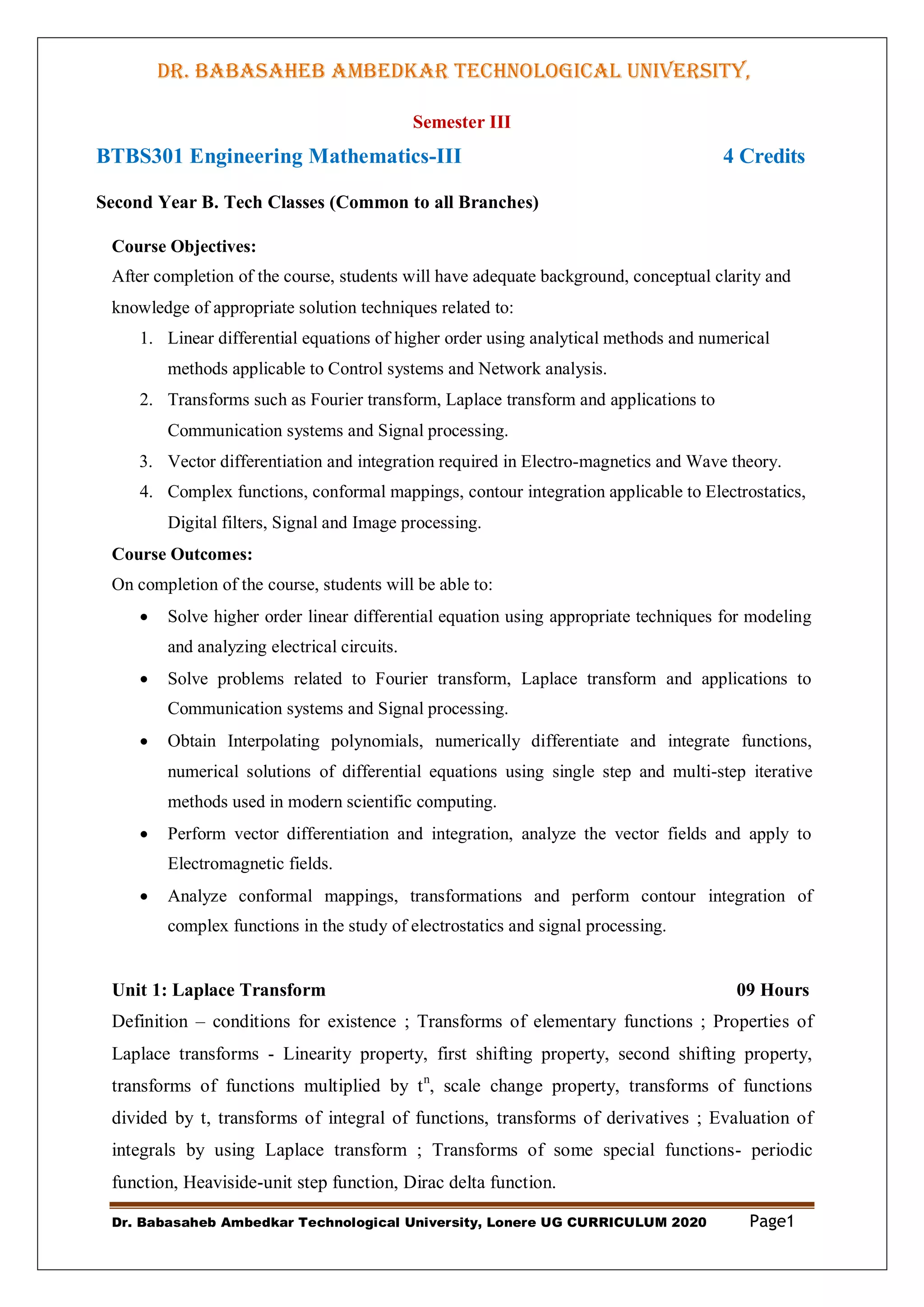 DR. BABASAHEB AMBEDKAR TECHNOLOGICAL UNIVERSITY,
LONERE
Dr. Babasaheb Ambedkar Technological University, Lonere UG CURRICULUM 2020 Page1
Semester III
BTBS301 Engineering Mathematics-III 4 Credits
Second Year B. Tech Classes (Common to all Branches)
Course Objectives:
After completion of the course, students will have adequate background, conceptual clarity and
knowledge of appropriate solution techniques related to:
1. Linear differential equations of higher order using analytical methods and numerical
methods applicable to Control systems and Network analysis.
2. Transforms such as Fourier transform, Laplace transform and applications to
Communication systems and Signal processing.
3. Vector differentiation and integration required in Electro-magnetics and Wave theory.
4. Complex functions, conformal mappings, contour integration applicable to Electrostatics,
Digital filters, Signal and Image processing.
Course Outcomes:
On completion of the course, students will be able to:
 Solve higher order linear differential equation using appropriate techniques for modeling
and analyzing electrical circuits.
 Solve problems related to Fourier transform, Laplace transform and applications to
Communication systems and Signal processing.
 Obtain Interpolating polynomials, numerically differentiate and integrate functions,
numerical solutions of differential equations using single step and multi-step iterative
methods used in modern scientific computing.
 Perform vector differentiation and integration, analyze the vector fields and apply to
Electromagnetic fields.
 Analyze conformal mappings, transformations and perform contour integration of
complex functions in the study of electrostatics and signal processing.
Unit 1: Laplace Transform 09 Hours
Definition – conditions for existence ; Transforms of elementary functions ; Properties of
Laplace transforms - Linearity property, first shifting property, second shifting property,
transforms of functions multiplied by tn
, scale change property, transforms of functions
divided by t, transforms of integral of functions, transforms of derivatives ; Evaluation of
integrals by using Laplace transform ; Transforms of some special functions- periodic
function, Heaviside-unit step function, Dirac delta function.
 