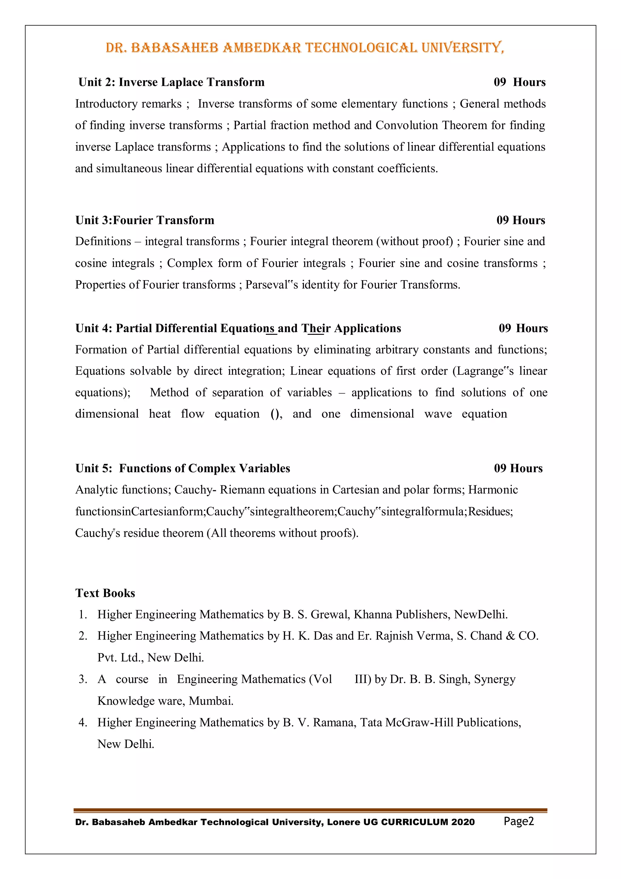 DR. BABASAHEB AMBEDKAR TECHNOLOGICAL UNIVERSITY,
LONERE
Dr. Babasaheb Ambedkar Technological University, Lonere UG CURRICULUM 2020 Page2
Unit 2: Inverse Laplace Transform 09 Hours
Introductory remarks ; Inverse transforms of some elementary functions ; General methods
of finding inverse transforms ; Partial fraction method and Convolution Theorem for finding
inverse Laplace transforms ; Applications to find the solutions of linear differential equations
and simultaneous linear differential equations with constant coefficients.
Unit 3:Fourier Transform 09 Hours
Definitions – integral transforms ; Fourier integral theorem (without proof) ; Fourier sine and
cosine integrals ; Complex form of Fourier integrals ; Fourier sine and cosine transforms ;
Properties of Fourier transforms ; Parseval‟s identity for Fourier Transforms.
Unit 4: Partial Differential Equations and Their Applications 09 Hours
Formation of Partial differential equations by eliminating arbitrary constants and functions;
Equations solvable by direct integration; Linear equations of first order (Lagrange‟s linear
equations); Method of separation of variables – applications to find solutions of one
dimensional heat flow equation (), and one dimensional wave equation
Unit 5: Functions of Complex Variables 09 Hours
Analytic functions; Cauchy- Riemann equations in Cartesian and polar forms; Harmonic
functionsinCartesianform;Cauchy‟sintegraltheorem;Cauchy‟sintegralformula;Residues;
Cauchy‟s residue theorem (All theorems without proofs).
Text Books
1. Higher Engineering Mathematics by B. S. Grewal, Khanna Publishers, NewDelhi.
2. Higher Engineering Mathematics by H. K. Das and Er. Rajnish Verma, S. Chand & CO.
Pvt. Ltd., New Delhi.
3. A course in Engineering Mathematics (Vol III) by Dr. B. B. Singh, Synergy
Knowledge ware, Mumbai.
4. Higher Engineering Mathematics by B. V. Ramana, Tata McGraw-Hill Publications,
New Delhi.
 