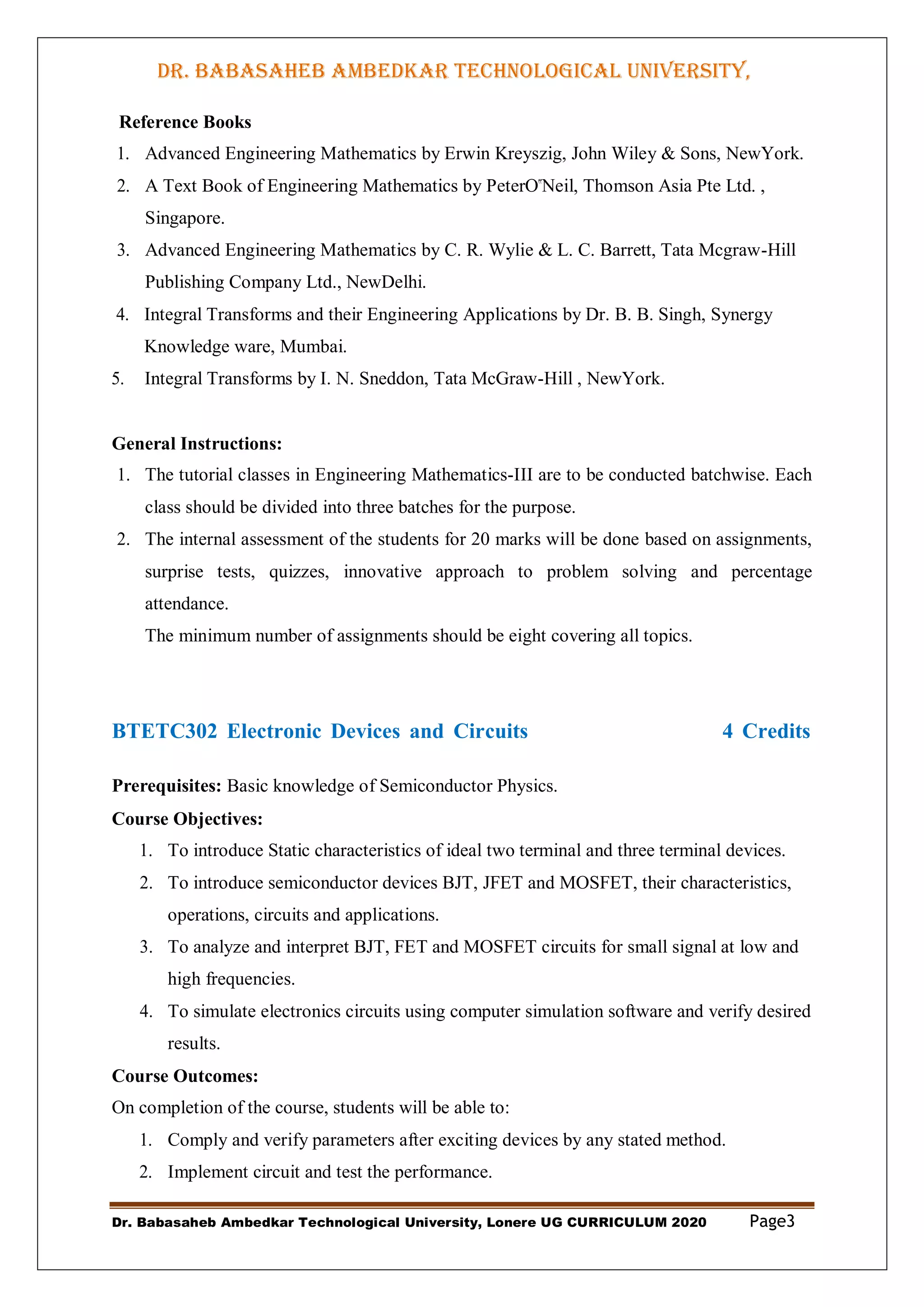 DR. BABASAHEB AMBEDKAR TECHNOLOGICAL UNIVERSITY,
LONERE
Dr. Babasaheb Ambedkar Technological University, Lonere UG CURRICULUM 2020 Page3
Reference Books
1. Advanced Engineering Mathematics by Erwin Kreyszig, John Wiley & Sons, NewYork.
2. A Text Book of Engineering Mathematics by PeterO‟Neil, Thomson Asia Pte Ltd. ,
Singapore.
3. Advanced Engineering Mathematics by C. R. Wylie & L. C. Barrett, Tata Mcgraw-Hill
Publishing Company Ltd., NewDelhi.
4. Integral Transforms and their Engineering Applications by Dr. B. B. Singh, Synergy
Knowledge ware, Mumbai.
5. Integral Transforms by I. N. Sneddon, Tata McGraw-Hill , NewYork.
General Instructions:
1. The tutorial classes in Engineering Mathematics-III are to be conducted batchwise. Each
class should be divided into three batches for the purpose.
2. The internal assessment of the students for 20 marks will be done based on assignments,
surprise tests, quizzes, innovative approach to problem solving and percentage
attendance.
The minimum number of assignments should be eight covering all topics.
BTETC302 Electronic Devices and Circuits 4 Credits
Prerequisites: Basic knowledge of Semiconductor Physics.
Course Objectives:
1. To introduce Static characteristics of ideal two terminal and three terminal devices.
2. To introduce semiconductor devices BJT, JFET and MOSFET, their characteristics,
operations, circuits and applications.
3. To analyze and interpret BJT, FET and MOSFET circuits for small signal at low and
high frequencies.
4. To simulate electronics circuits using computer simulation software and verify desired
results.
Course Outcomes:
On completion of the course, students will be able to:
1. Comply and verify parameters after exciting devices by any stated method.
2. Implement circuit and test the performance.
 