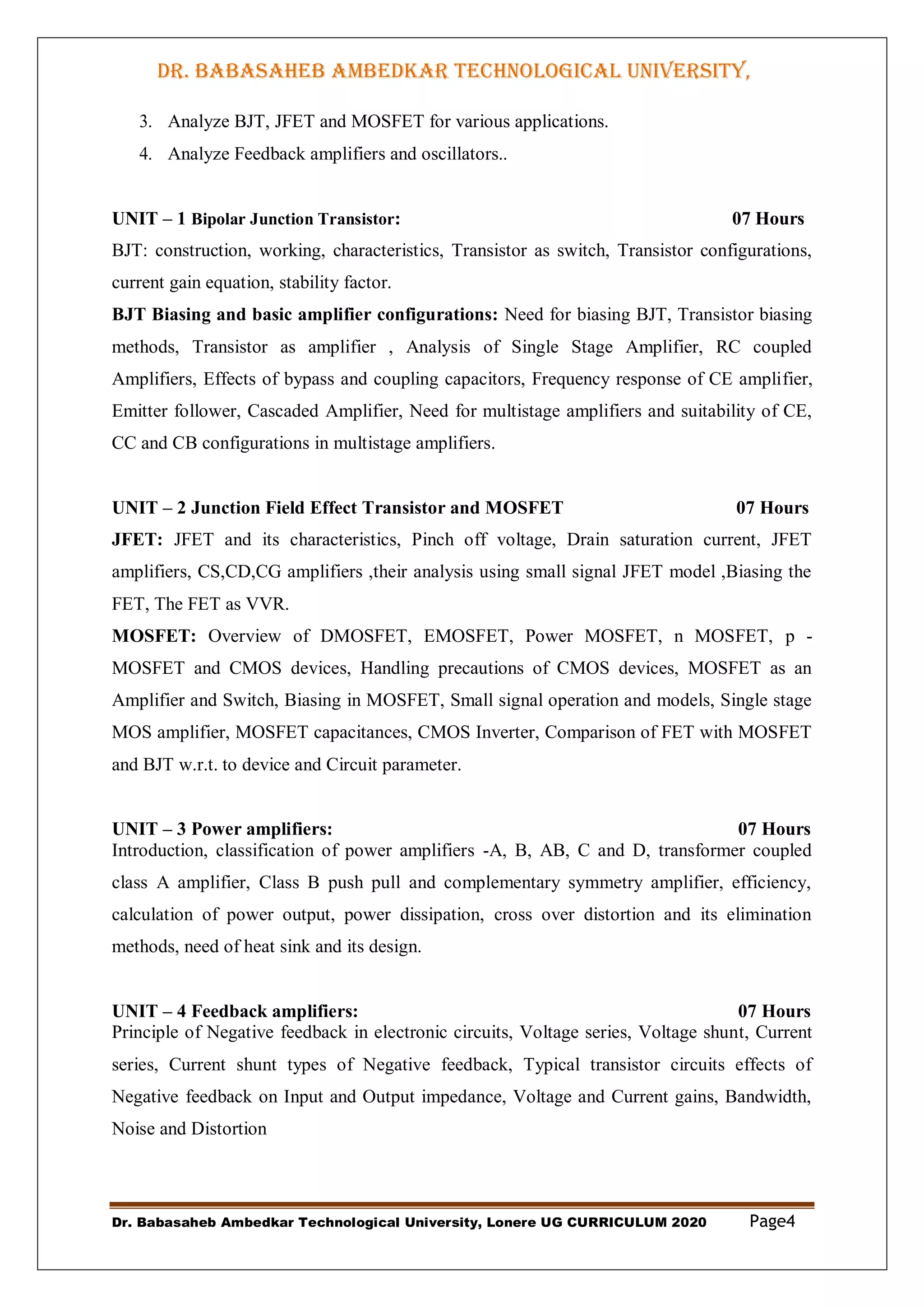 DR. BABASAHEB AMBEDKAR TECHNOLOGICAL UNIVERSITY,
LONERE
Dr. Babasaheb Ambedkar Technological University, Lonere UG CURRICULUM 2020 Page4
3. Analyze BJT, JFET and MOSFET for various applications.
4. Analyze Feedback amplifiers and oscillators..
UNIT – 1 Bipolar Junction Transistor: 07 Hours
BJT: construction, working, characteristics, Transistor as switch, Transistor configurations,
current gain equation, stability factor.
BJT Biasing and basic amplifier configurations: Need for biasing BJT, Transistor biasing
methods, Transistor as amplifier , Analysis of Single Stage Amplifier, RC coupled
Amplifiers, Effects of bypass and coupling capacitors, Frequency response of CE amplifier,
Emitter follower, Cascaded Amplifier, Need for multistage amplifiers and suitability of CE,
CC and CB configurations in multistage amplifiers.
UNIT – 2 Junction Field Effect Transistor and MOSFET 07 Hours
JFET: JFET and its characteristics, Pinch off voltage, Drain saturation current, JFET
amplifiers, CS,CD,CG amplifiers ,their analysis using small signal JFET model ,Biasing the
FET, The FET as VVR.
MOSFET: Overview of DMOSFET, EMOSFET, Power MOSFET, n MOSFET, p -
MOSFET and CMOS devices, Handling precautions of CMOS devices, MOSFET as an
Amplifier and Switch, Biasing in MOSFET, Small signal operation and models, Single stage
MOS amplifier, MOSFET capacitances, CMOS Inverter, Comparison of FET with MOSFET
and BJT w.r.t. to device and Circuit parameter.
UNIT – 3 Power amplifiers: 07 Hours
Introduction, classification of power amplifiers -A, B, AB, C and D, transformer coupled
class A amplifier, Class B push pull and complementary symmetry amplifier, efficiency,
calculation of power output, power dissipation, cross over distortion and its elimination
methods, need of heat sink and its design.
UNIT – 4 Feedback amplifiers: 07 Hours
Principle of Negative feedback in electronic circuits, Voltage series, Voltage shunt, Current
series, Current shunt types of Negative feedback, Typical transistor circuits effects of
Negative feedback on Input and Output impedance, Voltage and Current gains, Bandwidth,
Noise and Distortion
 