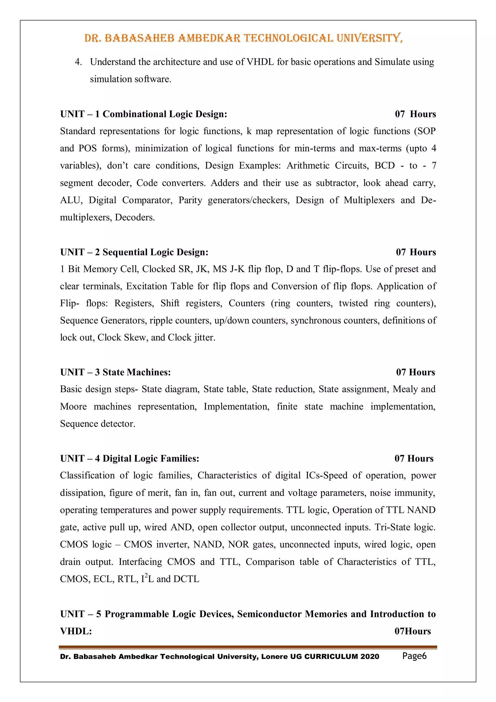 DR. BABASAHEB AMBEDKAR TECHNOLOGICAL UNIVERSITY,
LONERE
Dr. Babasaheb Ambedkar Technological University, Lonere UG CURRICULUM 2020 Page6
4. Understand the architecture and use of VHDL for basic operations and Simulate using
simulation software.
UNIT – 1 Combinational Logic Design: 07 Hours
Standard representations for logic functions, k map representation of logic functions (SOP
and POS forms), minimization of logical functions for min-terms and max-terms (upto 4
variables), don‟t care conditions, Design Examples: Arithmetic Circuits, BCD - to - 7
segment decoder, Code converters. Adders and their use as subtractor, look ahead carry,
ALU, Digital Comparator, Parity generators/checkers, Design of Multiplexers and De-
multiplexers, Decoders.
UNIT – 2 Sequential Logic Design: 07 Hours
1 Bit Memory Cell, Clocked SR, JK, MS J-K flip flop, D and T flip-flops. Use of preset and
clear terminals, Excitation Table for flip flops and Conversion of flip flops. Application of
Flip- flops: Registers, Shift registers, Counters (ring counters, twisted ring counters),
Sequence Generators, ripple counters, up/down counters, synchronous counters, definitions of
lock out, Clock Skew, and Clock jitter.
UNIT – 3 State Machines: 07 Hours
Basic design steps- State diagram, State table, State reduction, State assignment, Mealy and
Moore machines representation, Implementation, finite state machine implementation,
Sequence detector.
UNIT – 4 Digital Logic Families: 07 Hours
Classification of logic families, Characteristics of digital ICs-Speed of operation, power
dissipation, figure of merit, fan in, fan out, current and voltage parameters, noise immunity,
operating temperatures and power supply requirements. TTL logic, Operation of TTL NAND
gate, active pull up, wired AND, open collector output, unconnected inputs. Tri-State logic.
CMOS logic – CMOS inverter, NAND, NOR gates, unconnected inputs, wired logic, open
drain output. Interfacing CMOS and TTL, Comparison table of Characteristics of TTL,
CMOS, ECL, RTL, I2
L and DCTL
UNIT – 5 Programmable Logic Devices, Semiconductor Memories and Introduction to
VHDL: 07Hours
 