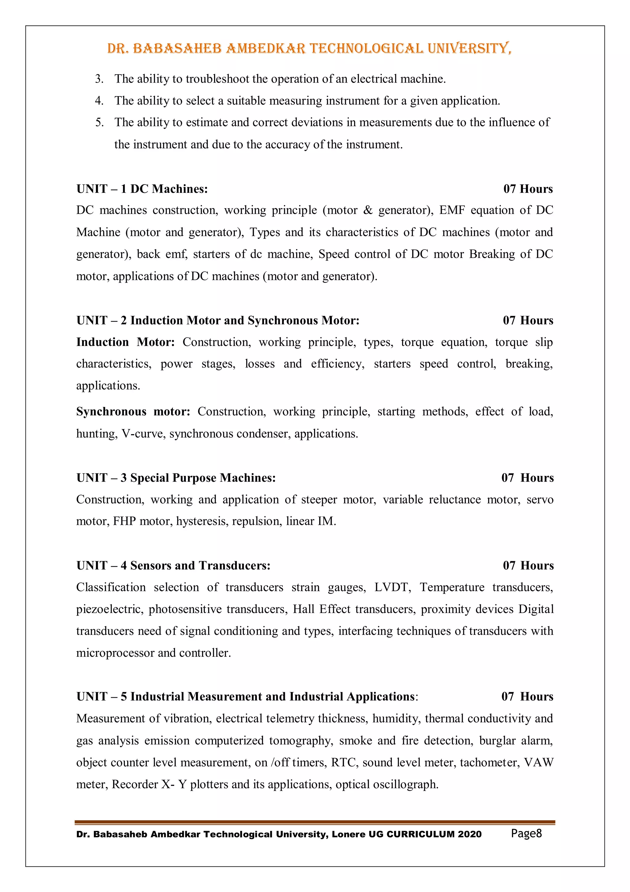 DR. BABASAHEB AMBEDKAR TECHNOLOGICAL UNIVERSITY,
LONERE
Dr. Babasaheb Ambedkar Technological University, Lonere UG CURRICULUM 2020 Page8
3. The ability to troubleshoot the operation of an electrical machine.
4. The ability to select a suitable measuring instrument for a given application.
5. The ability to estimate and correct deviations in measurements due to the influence of
the instrument and due to the accuracy of the instrument.
UNIT – 1 DC Machines: 07 Hours
DC machines construction, working principle (motor & generator), EMF equation of DC
Machine (motor and generator), Types and its characteristics of DC machines (motor and
generator), back emf, starters of dc machine, Speed control of DC motor Breaking of DC
motor, applications of DC machines (motor and generator).
UNIT – 2 Induction Motor and Synchronous Motor: 07 Hours
Induction Motor: Construction, working principle, types, torque equation, torque slip
characteristics, power stages, losses and efficiency, starters speed control, breaking,
applications.
Synchronous motor: Construction, working principle, starting methods, effect of load,
hunting, V-curve, synchronous condenser, applications.
UNIT – 3 Special Purpose Machines: 07 Hours
Construction, working and application of steeper motor, variable reluctance motor, servo
motor, FHP motor, hysteresis, repulsion, linear IM.
UNIT – 4 Sensors and Transducers: 07 Hours
Classification selection of transducers strain gauges, LVDT, Temperature transducers,
piezoelectric, photosensitive transducers, Hall Effect transducers, proximity devices Digital
transducers need of signal conditioning and types, interfacing techniques of transducers with
microprocessor and controller.
UNIT – 5 Industrial Measurement and Industrial Applications: 07 Hours
Measurement of vibration, electrical telemetry thickness, humidity, thermal conductivity and
gas analysis emission computerized tomography, smoke and fire detection, burglar alarm,
object counter level measurement, on /off timers, RTC, sound level meter, tachometer, VAW
meter, Recorder X- Y plotters and its applications, optical oscillograph.
 