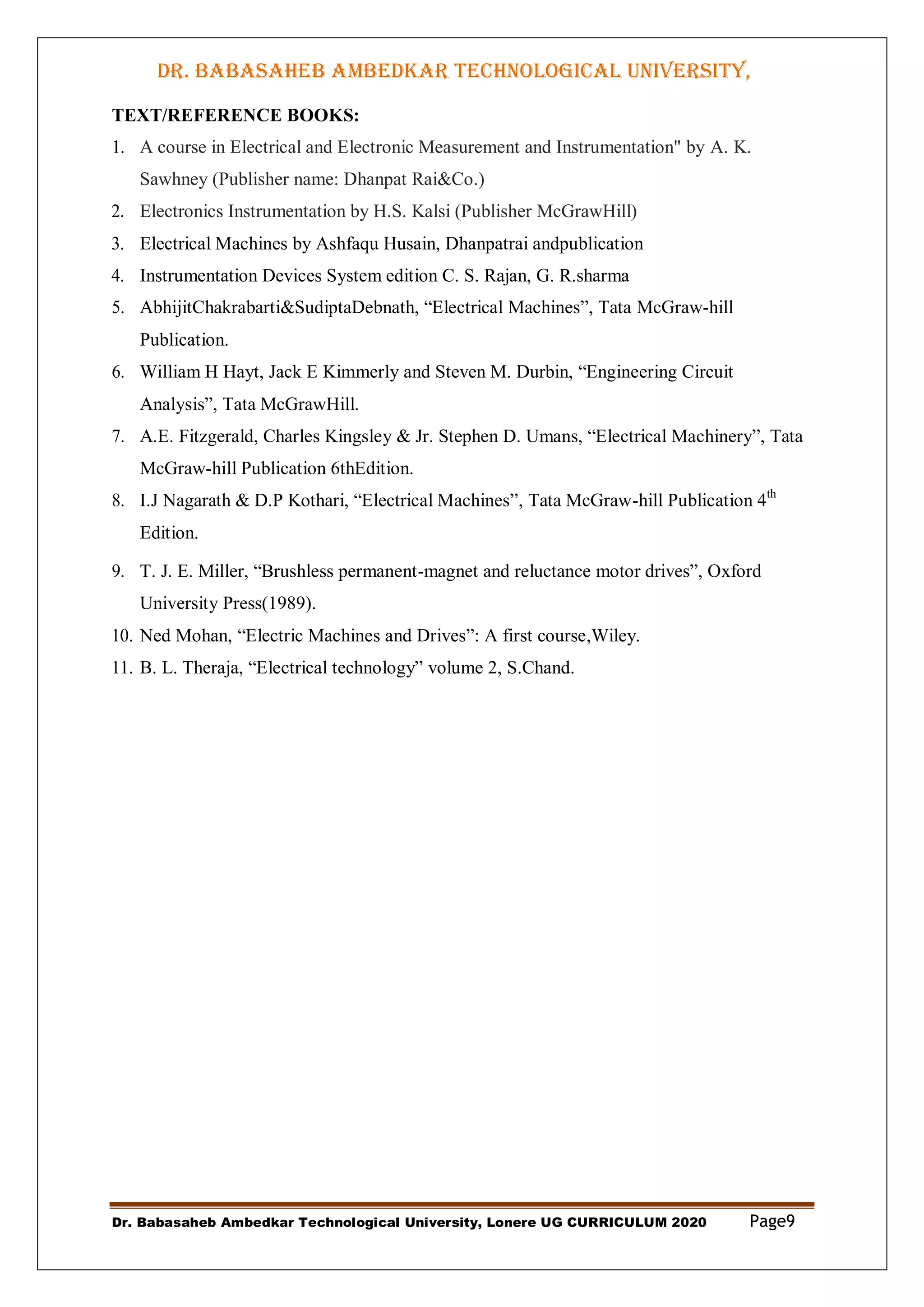 DR. BABASAHEB AMBEDKAR TECHNOLOGICAL UNIVERSITY,
LONERE
Dr. Babasaheb Ambedkar Technological University, Lonere UG CURRICULUM 2020 Page9
TEXT/REFERENCE BOOKS:
1. A course in Electrical and Electronic Measurement and Instrumentation" by A. K.
Sawhney (Publisher name: Dhanpat Rai&Co.)
2. Electronics Instrumentation by H.S. Kalsi (Publisher McGrawHill)
3. Electrical Machines by Ashfaqu Husain, Dhanpatrai andpublication
4. Instrumentation Devices System edition C. S. Rajan, G. R.sharma
5. AbhijitChakrabarti&SudiptaDebnath, “Electrical Machines”, Tata McGraw-hill
Publication.
6. William H Hayt, Jack E Kimmerly and Steven M. Durbin, “Engineering Circuit
Analysis”, Tata McGrawHill.
7. A.E. Fitzgerald, Charles Kingsley & Jr. Stephen D. Umans, “Electrical Machinery”, Tata
McGraw-hill Publication 6thEdition.
8. I.J Nagarath & D.P Kothari, “Electrical Machines”, Tata McGraw-hill Publication 4th
Edition.
9. T. J. E. Miller, “Brushless permanent-magnet and reluctance motor drives”, Oxford
University Press(1989).
10. Ned Mohan, “Electric Machines and Drives”: A first course,Wiley.
11. B. L. Theraja, “Electrical technology” volume 2, S.Chand.
 