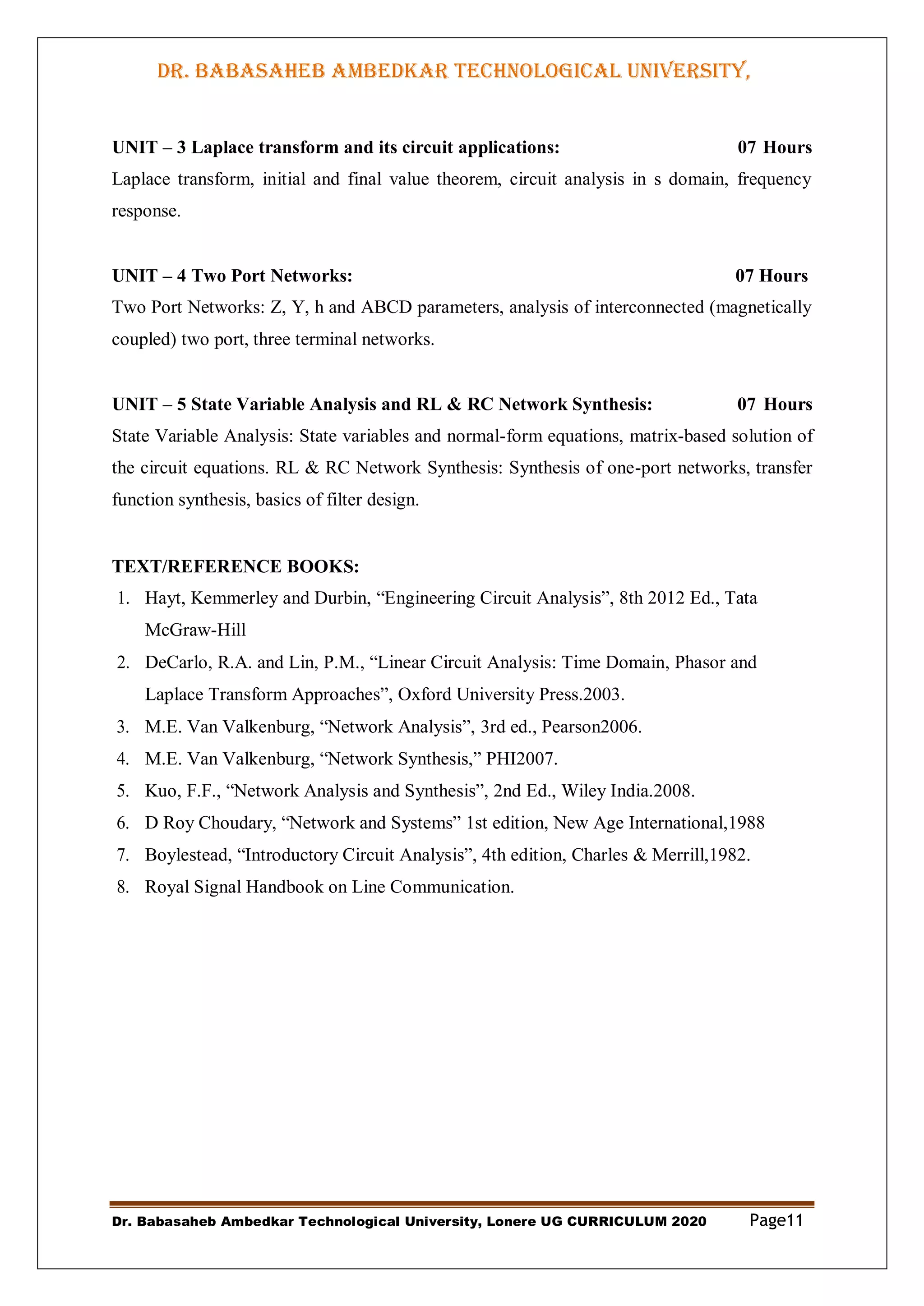 DR. BABASAHEB AMBEDKAR TECHNOLOGICAL UNIVERSITY,
LONERE
Dr. Babasaheb Ambedkar Technological University, Lonere UG CURRICULUM 2020 Page11
UNIT – 3 Laplace transform and its circuit applications: 07 Hours
Laplace transform, initial and final value theorem, circuit analysis in s domain, frequency
response.
UNIT – 4 Two Port Networks: 07 Hours
Two Port Networks: Z, Y, h and ABCD parameters, analysis of interconnected (magnetically
coupled) two port, three terminal networks.
UNIT – 5 State Variable Analysis and RL & RC Network Synthesis: 07 Hours
State Variable Analysis: State variables and normal-form equations, matrix-based solution of
the circuit equations. RL & RC Network Synthesis: Synthesis of one-port networks, transfer
function synthesis, basics of filter design.
TEXT/REFERENCE BOOKS:
1. Hayt, Kemmerley and Durbin, “Engineering Circuit Analysis”, 8th 2012 Ed., Tata
McGraw-Hill
2. DeCarlo, R.A. and Lin, P.M., “Linear Circuit Analysis: Time Domain, Phasor and
Laplace Transform Approaches”, Oxford University Press.2003.
3. M.E. Van Valkenburg, “Network Analysis”, 3rd ed., Pearson2006.
4. M.E. Van Valkenburg, “Network Synthesis,” PHI2007.
5. Kuo, F.F., “Network Analysis and Synthesis”, 2nd Ed., Wiley India.2008.
6. D Roy Choudary, “Network and Systems” 1st edition, New Age International,1988
7. Boylestead, “Introductory Circuit Analysis”, 4th edition, Charles & Merrill,1982.
8. Royal Signal Handbook on Line Communication.
 