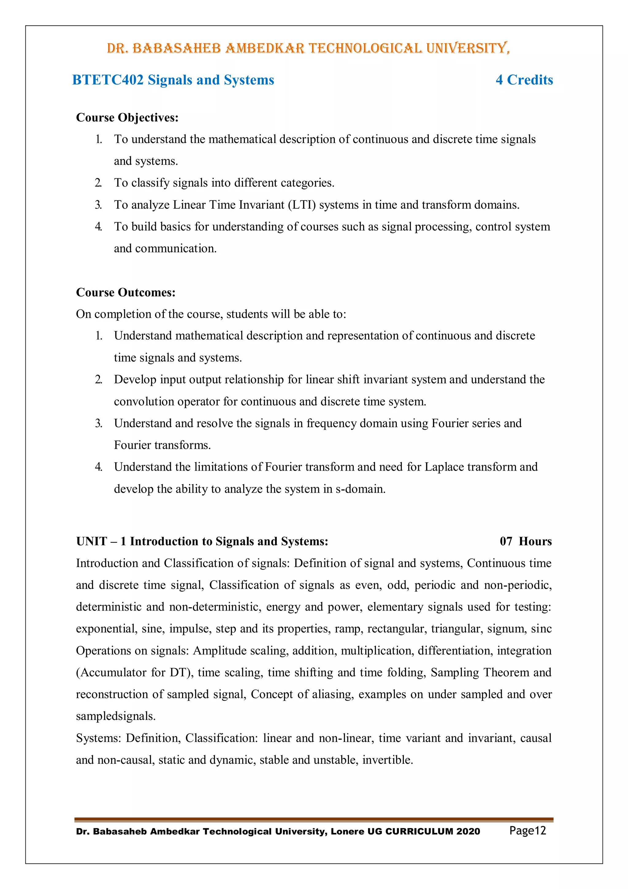 DR. BABASAHEB AMBEDKAR TECHNOLOGICAL UNIVERSITY,
LONERE
Dr. Babasaheb Ambedkar Technological University, Lonere UG CURRICULUM 2020 Page12
BTETC402 Signals and Systems 4 Credits
Course Objectives:
1. To understand the mathematical description of continuous and discrete time signals
and systems.
2. To classify signals into different categories.
3. To analyze Linear Time Invariant (LTI) systems in time and transform domains.
4. To build basics for understanding of courses such as signal processing, control system
and communication.
Course Outcomes:
On completion of the course, students will be able to:
1. Understand mathematical description and representation of continuous and discrete
time signals and systems.
2. Develop input output relationship for linear shift invariant system and understand the
convolution operator for continuous and discrete time system.
3. Understand and resolve the signals in frequency domain using Fourier series and
Fourier transforms.
4. Understand the limitations of Fourier transform and need for Laplace transform and
develop the ability to analyze the system in s-domain.
UNIT – 1 Introduction to Signals and Systems: 07 Hours
Introduction and Classification of signals: Definition of signal and systems, Continuous time
and discrete time signal, Classification of signals as even, odd, periodic and non-periodic,
deterministic and non-deterministic, energy and power, elementary signals used for testing:
exponential, sine, impulse, step and its properties, ramp, rectangular, triangular, signum, sinc
Operations on signals: Amplitude scaling, addition, multiplication, differentiation, integration
(Accumulator for DT), time scaling, time shifting and time folding, Sampling Theorem and
reconstruction of sampled signal, Concept of aliasing, examples on under sampled and over
sampledsignals.
Systems: Definition, Classification: linear and non-linear, time variant and invariant, causal
and non-causal, static and dynamic, stable and unstable, invertible.
 