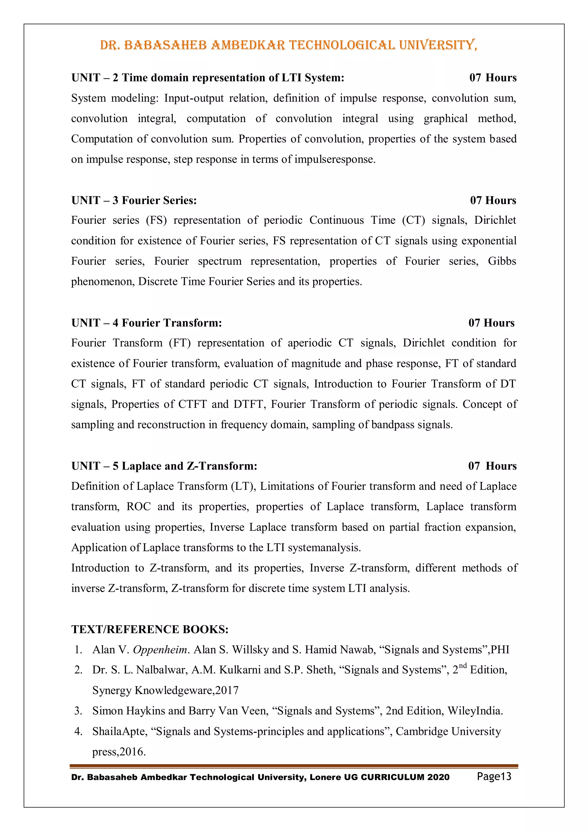 DR. BABASAHEB AMBEDKAR TECHNOLOGICAL UNIVERSITY,
LONERE
Dr. Babasaheb Ambedkar Technological University, Lonere UG CURRICULUM 2020 Page13
UNIT – 2 Time domain representation of LTI System: 07 Hours
System modeling: Input-output relation, definition of impulse response, convolution sum,
convolution integral, computation of convolution integral using graphical method,
Computation of convolution sum. Properties of convolution, properties of the system based
on impulse response, step response in terms of impulseresponse.
UNIT – 3 Fourier Series: 07 Hours
Fourier series (FS) representation of periodic Continuous Time (CT) signals, Dirichlet
condition for existence of Fourier series, FS representation of CT signals using exponential
Fourier series, Fourier spectrum representation, properties of Fourier series, Gibbs
phenomenon, Discrete Time Fourier Series and its properties.
UNIT – 4 Fourier Transform: 07 Hours
Fourier Transform (FT) representation of aperiodic CT signals, Dirichlet condition for
existence of Fourier transform, evaluation of magnitude and phase response, FT of standard
CT signals, FT of standard periodic CT signals, Introduction to Fourier Transform of DT
signals, Properties of CTFT and DTFT, Fourier Transform of periodic signals. Concept of
sampling and reconstruction in frequency domain, sampling of bandpass signals.
UNIT – 5 Laplace and Z-Transform: 07 Hours
Definition of Laplace Transform (LT), Limitations of Fourier transform and need of Laplace
transform, ROC and its properties, properties of Laplace transform, Laplace transform
evaluation using properties, Inverse Laplace transform based on partial fraction expansion,
Application of Laplace transforms to the LTI systemanalysis.
Introduction to Z-transform, and its properties, Inverse Z-transform, different methods of
inverse Z-transform, Z-transform for discrete time system LTI analysis.
TEXT/REFERENCE BOOKS:
1. Alan V. Oppenheim. Alan S. Willsky and S. Hamid Nawab, “Signals and Systems”,PHI
2. Dr. S. L. Nalbalwar, A.M. Kulkarni and S.P. Sheth, “Signals and Systems”, 2nd
Edition,
Synergy Knowledgeware,2017
3. Simon Haykins and Barry Van Veen, “Signals and Systems”, 2nd Edition, WileyIndia.
4. ShailaApte, “Signals and Systems-principles and applications”, Cambridge University
press,2016.
 