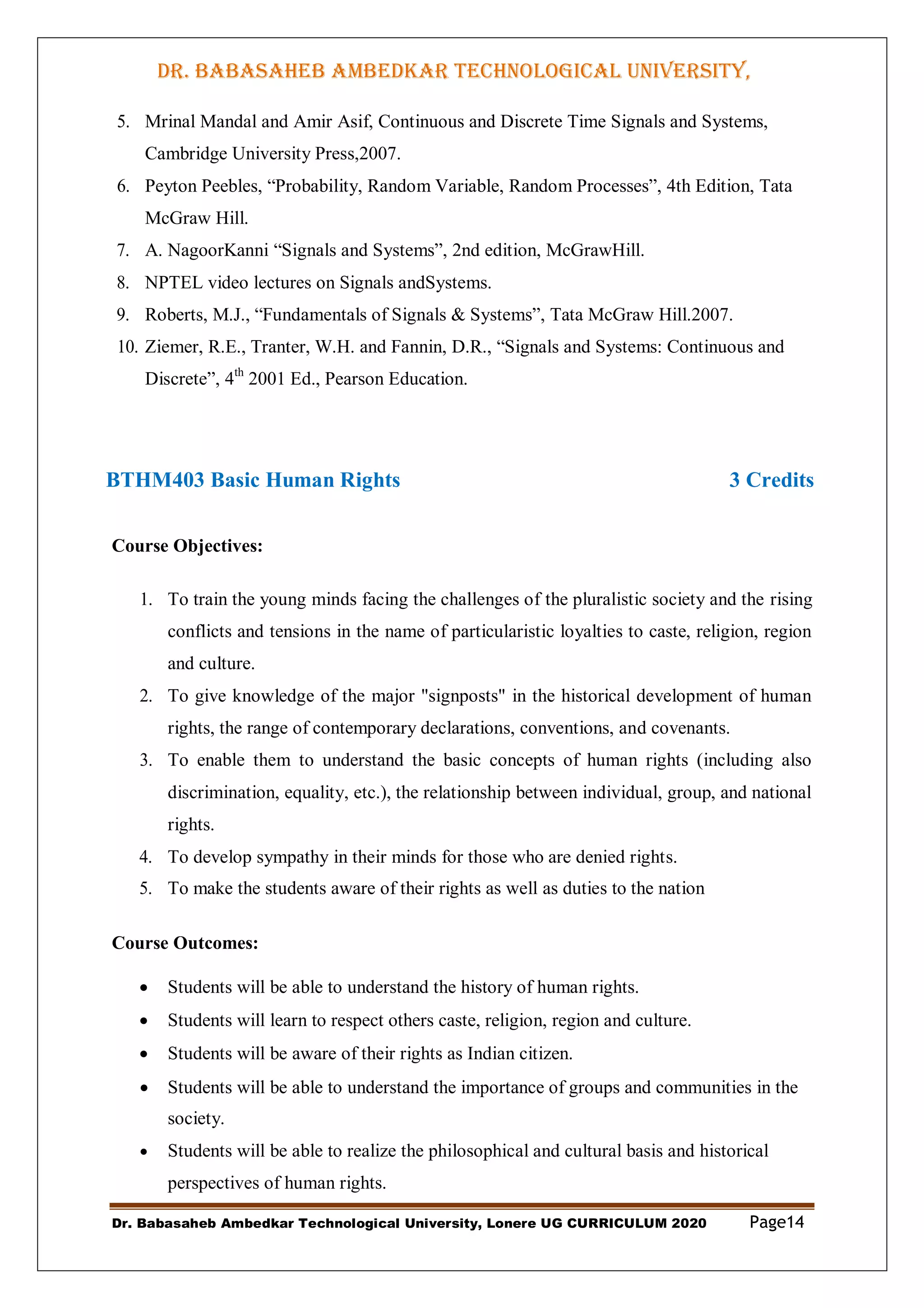 DR. BABASAHEB AMBEDKAR TECHNOLOGICAL UNIVERSITY,
LONERE
Dr. Babasaheb Ambedkar Technological University, Lonere UG CURRICULUM 2020 Page14
5. Mrinal Mandal and Amir Asif, Continuous and Discrete Time Signals and Systems,
Cambridge University Press,2007.
6. Peyton Peebles, “Probability, Random Variable, Random Processes”, 4th Edition, Tata
McGraw Hill.
7. A. NagoorKanni “Signals and Systems”, 2nd edition, McGrawHill.
8. NPTEL video lectures on Signals andSystems.
9. Roberts, M.J., “Fundamentals of Signals & Systems”, Tata McGraw Hill.2007.
10. Ziemer, R.E., Tranter, W.H. and Fannin, D.R., “Signals and Systems: Continuous and
Discrete”, 4th
2001 Ed., Pearson Education.
BTHM403 Basic Human Rights 3 Credits
Course Objectives:
1. To train the young minds facing the challenges of the pluralistic society and the rising
conflicts and tensions in the name of particularistic loyalties to caste, religion, region
and culture.
2. To give knowledge of the major "signposts" in the historical development of human
rights, the range of contemporary declarations, conventions, and covenants.
3. To enable them to understand the basic concepts of human rights (including also
discrimination, equality, etc.), the relationship between individual, group, and national
rights.
4. To develop sympathy in their minds for those who are denied rights.
5. To make the students aware of their rights as well as duties to the nation
Course Outcomes:
 Students will be able to understand the history of human rights.
 Students will learn to respect others caste, religion, region and culture.
 Students will be aware of their rights as Indian citizen.
 Students will be able to understand the importance of groups and communities in the
society.
 Students will be able to realize the philosophical and cultural basis and historical
perspectives of human rights.
 