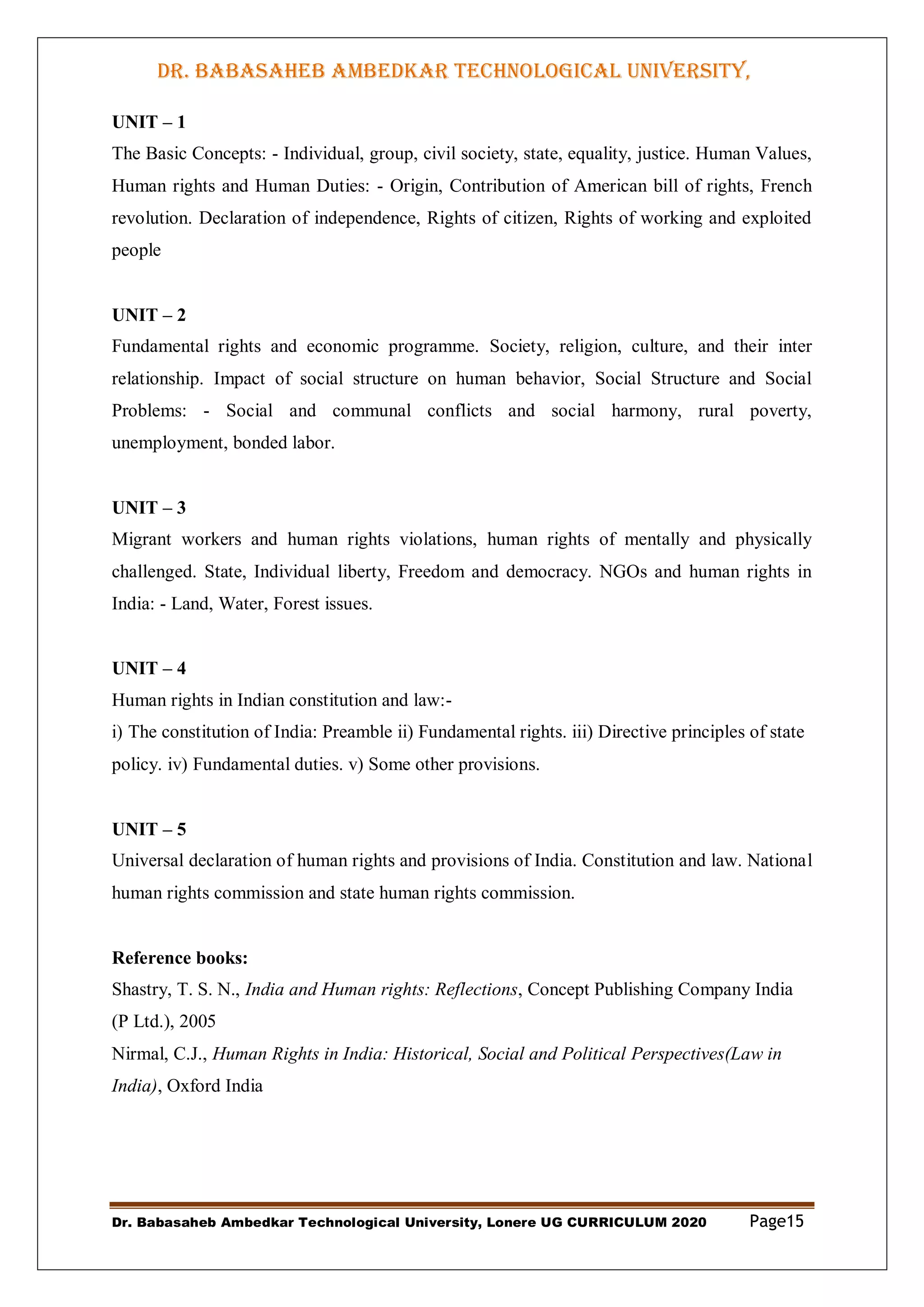 DR. BABASAHEB AMBEDKAR TECHNOLOGICAL UNIVERSITY,
LONERE
Dr. Babasaheb Ambedkar Technological University, Lonere UG CURRICULUM 2020 Page15
UNIT – 1
The Basic Concepts: - Individual, group, civil society, state, equality, justice. Human Values,
Human rights and Human Duties: - Origin, Contribution of American bill of rights, French
revolution. Declaration of independence, Rights of citizen, Rights of working and exploited
people
UNIT – 2
Fundamental rights and economic programme. Society, religion, culture, and their inter
relationship. Impact of social structure on human behavior, Social Structure and Social
Problems: - Social and communal conflicts and social harmony, rural poverty,
unemployment, bonded labor.
UNIT – 3
Migrant workers and human rights violations, human rights of mentally and physically
challenged. State, Individual liberty, Freedom and democracy. NGOs and human rights in
India: - Land, Water, Forest issues.
UNIT – 4
Human rights in Indian constitution and law:-
i) The constitution of India: Preamble ii) Fundamental rights. iii) Directive principles of state
policy. iv) Fundamental duties. v) Some other provisions.
UNIT – 5
Universal declaration of human rights and provisions of India. Constitution and law. National
human rights commission and state human rights commission.
Reference books:
Shastry, T. S. N., India and Human rights: Reflections, Concept Publishing Company India
(P Ltd.), 2005
Nirmal, C.J., Human Rights in India: Historical, Social and Political Perspectives(Law in
India), Oxford India
 