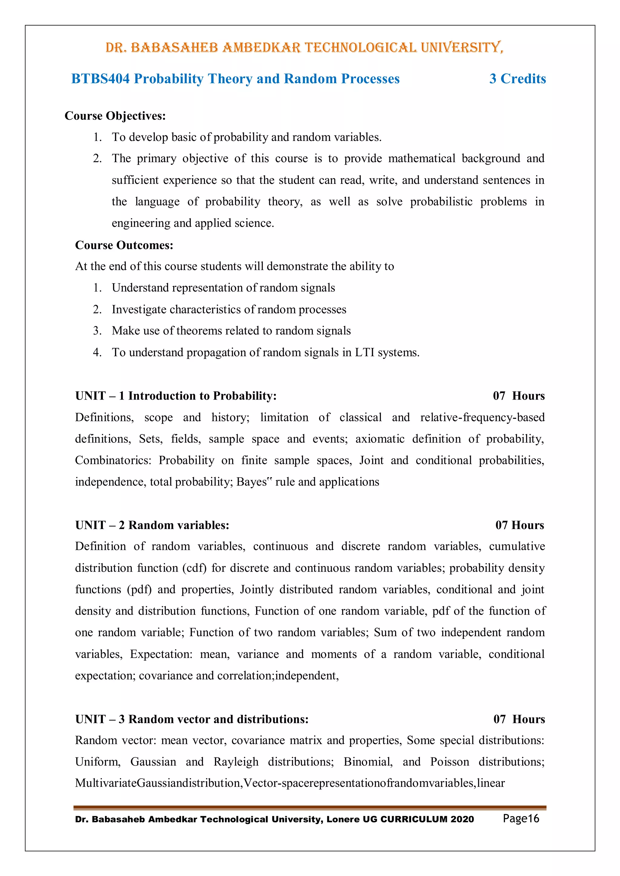DR. BABASAHEB AMBEDKAR TECHNOLOGICAL UNIVERSITY,
LONERE
Dr. Babasaheb Ambedkar Technological University, Lonere UG CURRICULUM 2020 Page16
BTBS404 Probability Theory and Random Processes 3 Credits
Course Objectives:
1. To develop basic of probability and random variables.
2. The primary objective of this course is to provide mathematical background and
sufficient experience so that the student can read, write, and understand sentences in
the language of probability theory, as well as solve probabilistic problems in
engineering and applied science.
Course Outcomes:
At the end of this course students will demonstrate the ability to
1. Understand representation of random signals
2. Investigate characteristics of random processes
3. Make use of theorems related to random signals
4. To understand propagation of random signals in LTI systems.
UNIT – 1 Introduction to Probability: 07 Hours
Definitions, scope and history; limitation of classical and relative-frequency-based
definitions, Sets, fields, sample space and events; axiomatic definition of probability,
Combinatorics: Probability on finite sample spaces, Joint and conditional probabilities,
independence, total probability; Bayes‟ rule and applications
UNIT – 2 Random variables: 07 Hours
Definition of random variables, continuous and discrete random variables, cumulative
distribution function (cdf) for discrete and continuous random variables; probability density
functions (pdf) and properties, Jointly distributed random variables, conditional and joint
density and distribution functions, Function of one random variable, pdf of the function of
one random variable; Function of two random variables; Sum of two independent random
variables, Expectation: mean, variance and moments of a random variable, conditional
expectation; covariance and correlation;independent,
UNIT – 3 Random vector and distributions: 07 Hours
Random vector: mean vector, covariance matrix and properties, Some special distributions:
Uniform, Gaussian and Rayleigh distributions; Binomial, and Poisson distributions;
MultivariateGaussiandistribution,Vector-spacerepresentationofrandomvariables,linear
 