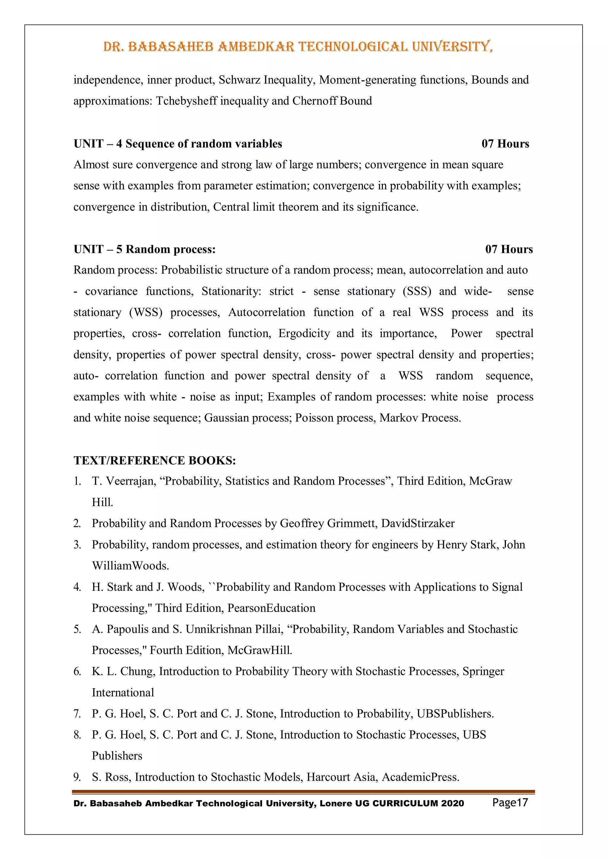 DR. BABASAHEB AMBEDKAR TECHNOLOGICAL UNIVERSITY,
LONERE
Dr. Babasaheb Ambedkar Technological University, Lonere UG CURRICULUM 2020 Page17
independence, inner product, Schwarz Inequality, Moment-generating functions, Bounds and
approximations: Tchebysheff inequality and Chernoff Bound
UNIT – 4 Sequence of random variables 07 Hours
Almost sure convergence and strong law of large numbers; convergence in mean square
sense with examples from parameter estimation; convergence in probability with examples;
convergence in distribution, Central limit theorem and its significance.
UNIT – 5 Random process: 07 Hours
Random process: Probabilistic structure of a random process; mean, autocorrelation and auto
- covariance functions, Stationarity: strict - sense stationary (SSS) and wide- sense
stationary (WSS) processes, Autocorrelation function of a real WSS process and its
properties, cross- correlation function, Ergodicity and its importance, Power spectral
density, properties of power spectral density, cross- power spectral density and properties;
auto- correlation function and power spectral density of a WSS random sequence,
examples with white - noise as input; Examples of random processes: white noise process
and white noise sequence; Gaussian process; Poisson process, Markov Process.
TEXT/REFERENCE BOOKS:
1. T. Veerrajan, “Probability, Statistics and Random Processes”, Third Edition, McGraw
Hill.
2. Probability and Random Processes by Geoffrey Grimmett, DavidStirzaker
3. Probability, random processes, and estimation theory for engineers by Henry Stark, John
WilliamWoods.
4. H. Stark and J. Woods, ``Probability and Random Processes with Applications to Signal
Processing,'' Third Edition, PearsonEducation
5. A. Papoulis and S. Unnikrishnan Pillai, “Probability, Random Variables and Stochastic
Processes,'' Fourth Edition, McGrawHill.
6. K. L. Chung, Introduction to Probability Theory with Stochastic Processes, Springer
International
7. P. G. Hoel, S. C. Port and C. J. Stone, Introduction to Probability, UBSPublishers.
8. P. G. Hoel, S. C. Port and C. J. Stone, Introduction to Stochastic Processes, UBS
Publishers
9. S. Ross, Introduction to Stochastic Models, Harcourt Asia, AcademicPress.
 
