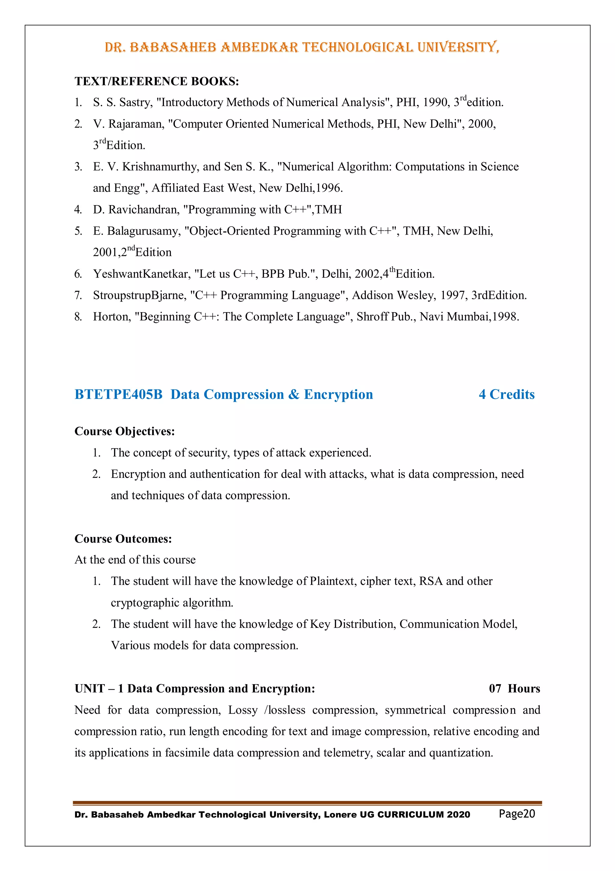 DR. BABASAHEB AMBEDKAR TECHNOLOGICAL UNIVERSITY,
LONERE
Dr. Babasaheb Ambedkar Technological University, Lonere UG CURRICULUM 2020 Page20
TEXT/REFERENCE BOOKS:
1. S. S. Sastry, "Introductory Methods of Numerical Analysis", PHI, 1990, 3rd
edition.
2. V. Rajaraman, "Computer Oriented Numerical Methods, PHI, New Delhi", 2000,
3rd
Edition.
3. E. V. Krishnamurthy, and Sen S. K., "Numerical Algorithm: Computations in Science
and Engg", Affiliated East West, New Delhi,1996.
4. D. Ravichandran, "Programming with C++",TMH
5. E. Balagurusamy, "Object-Oriented Programming with C++", TMH, New Delhi,
2001,2nd
Edition
6. YeshwantKanetkar, "Let us C++, BPB Pub.", Delhi, 2002,4th
Edition.
7. StroupstrupBjarne, "C++ Programming Language", Addison Wesley, 1997, 3rdEdition.
8. Horton, "Beginning C++: The Complete Language", Shroff Pub., Navi Mumbai,1998.
BTETPE405B Data Compression & Encryption 4 Credits
Course Objectives:
1. The concept of security, types of attack experienced.
2. Encryption and authentication for deal with attacks, what is data compression, need
and techniques of data compression.
Course Outcomes:
At the end of this course
1. The student will have the knowledge of Plaintext, cipher text, RSA and other
cryptographic algorithm.
2. The student will have the knowledge of Key Distribution, Communication Model,
Various models for data compression.
UNIT – 1 Data Compression and Encryption: 07 Hours
Need for data compression, Lossy /lossless compression, symmetrical compression and
compression ratio, run length encoding for text and image compression, relative encoding and
its applications in facsimile data compression and telemetry, scalar and quantization.
 