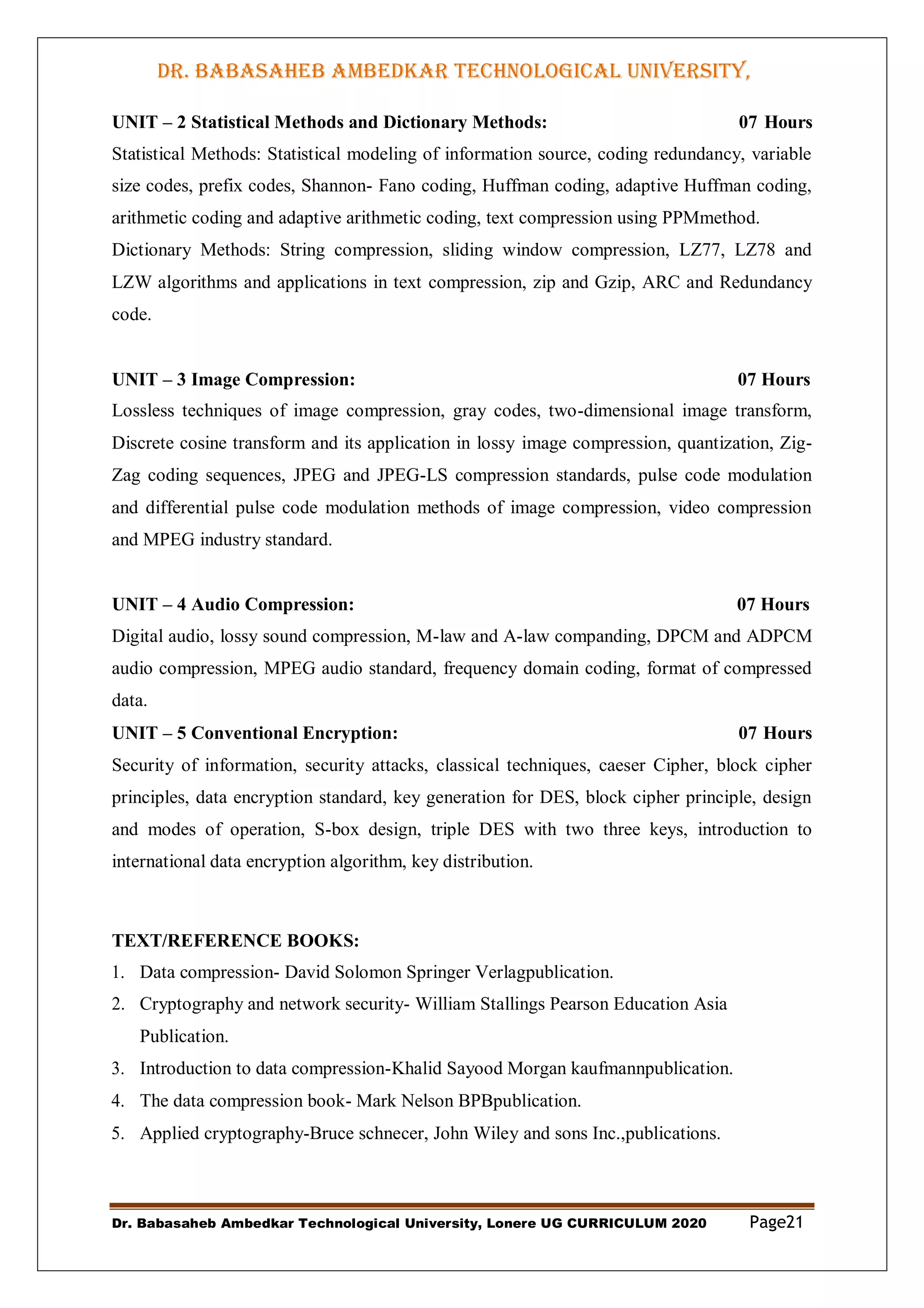 DR. BABASAHEB AMBEDKAR TECHNOLOGICAL UNIVERSITY,
LONERE
Dr. Babasaheb Ambedkar Technological University, Lonere UG CURRICULUM 2020 Page21
UNIT – 2 Statistical Methods and Dictionary Methods: 07 Hours
Statistical Methods: Statistical modeling of information source, coding redundancy, variable
size codes, prefix codes, Shannon- Fano coding, Huffman coding, adaptive Huffman coding,
arithmetic coding and adaptive arithmetic coding, text compression using PPMmethod.
Dictionary Methods: String compression, sliding window compression, LZ77, LZ78 and
LZW algorithms and applications in text compression, zip and Gzip, ARC and Redundancy
code.
UNIT – 3 Image Compression: 07 Hours
Lossless techniques of image compression, gray codes, two-dimensional image transform,
Discrete cosine transform and its application in lossy image compression, quantization, Zig-
Zag coding sequences, JPEG and JPEG-LS compression standards, pulse code modulation
and differential pulse code modulation methods of image compression, video compression
and MPEG industry standard.
UNIT – 4 Audio Compression: 07 Hours
Digital audio, lossy sound compression, M-law and A-law companding, DPCM and ADPCM
audio compression, MPEG audio standard, frequency domain coding, format of compressed
data.
UNIT – 5 Conventional Encryption: 07 Hours
Security of information, security attacks, classical techniques, caeser Cipher, block cipher
principles, data encryption standard, key generation for DES, block cipher principle, design
and modes of operation, S-box design, triple DES with two three keys, introduction to
international data encryption algorithm, key distribution.
TEXT/REFERENCE BOOKS:
1. Data compression- David Solomon Springer Verlagpublication.
2. Cryptography and network security- William Stallings Pearson Education Asia
Publication.
3. Introduction to data compression-Khalid Sayood Morgan kaufmannpublication.
4. The data compression book- Mark Nelson BPBpublication.
5. Applied cryptography-Bruce schnecer, John Wiley and sons Inc.,publications.
 