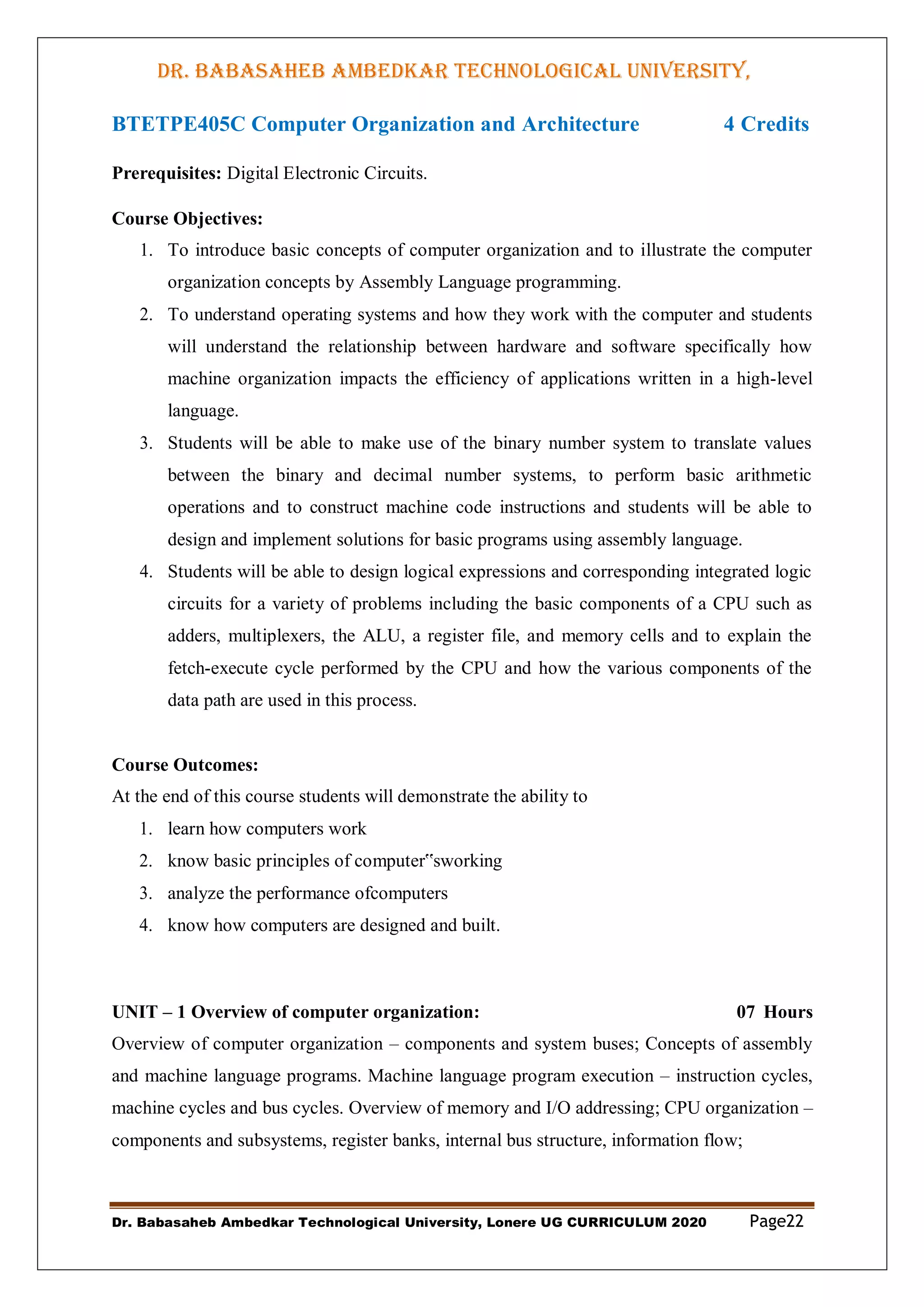 DR. BABASAHEB AMBEDKAR TECHNOLOGICAL UNIVERSITY,
LONERE
Dr. Babasaheb Ambedkar Technological University, Lonere UG CURRICULUM 2020 Page22
BTETPE405C Computer Organization and Architecture 4 Credits
Prerequisites: Digital Electronic Circuits.
Course Objectives:
1. To introduce basic concepts of computer organization and to illustrate the computer
organization concepts by Assembly Language programming.
2. To understand operating systems and how they work with the computer and students
will understand the relationship between hardware and software specifically how
machine organization impacts the efficiency of applications written in a high-level
language.
3. Students will be able to make use of the binary number system to translate values
between the binary and decimal number systems, to perform basic arithmetic
operations and to construct machine code instructions and students will be able to
design and implement solutions for basic programs using assembly language.
4. Students will be able to design logical expressions and corresponding integrated logic
circuits for a variety of problems including the basic components of a CPU such as
adders, multiplexers, the ALU, a register file, and memory cells and to explain the
fetch-execute cycle performed by the CPU and how the various components of the
data path are used in this process.
Course Outcomes:
At the end of this course students will demonstrate the ability to
1. learn how computers work
2. know basic principles of computer‟sworking
3. analyze the performance ofcomputers
4. know how computers are designed and built.
UNIT – 1 Overview of computer organization: 07 Hours
Overview of computer organization – components and system buses; Concepts of assembly
and machine language programs. Machine language program execution – instruction cycles,
machine cycles and bus cycles. Overview of memory and I/O addressing; CPU organization –
components and subsystems, register banks, internal bus structure, information flow;
 