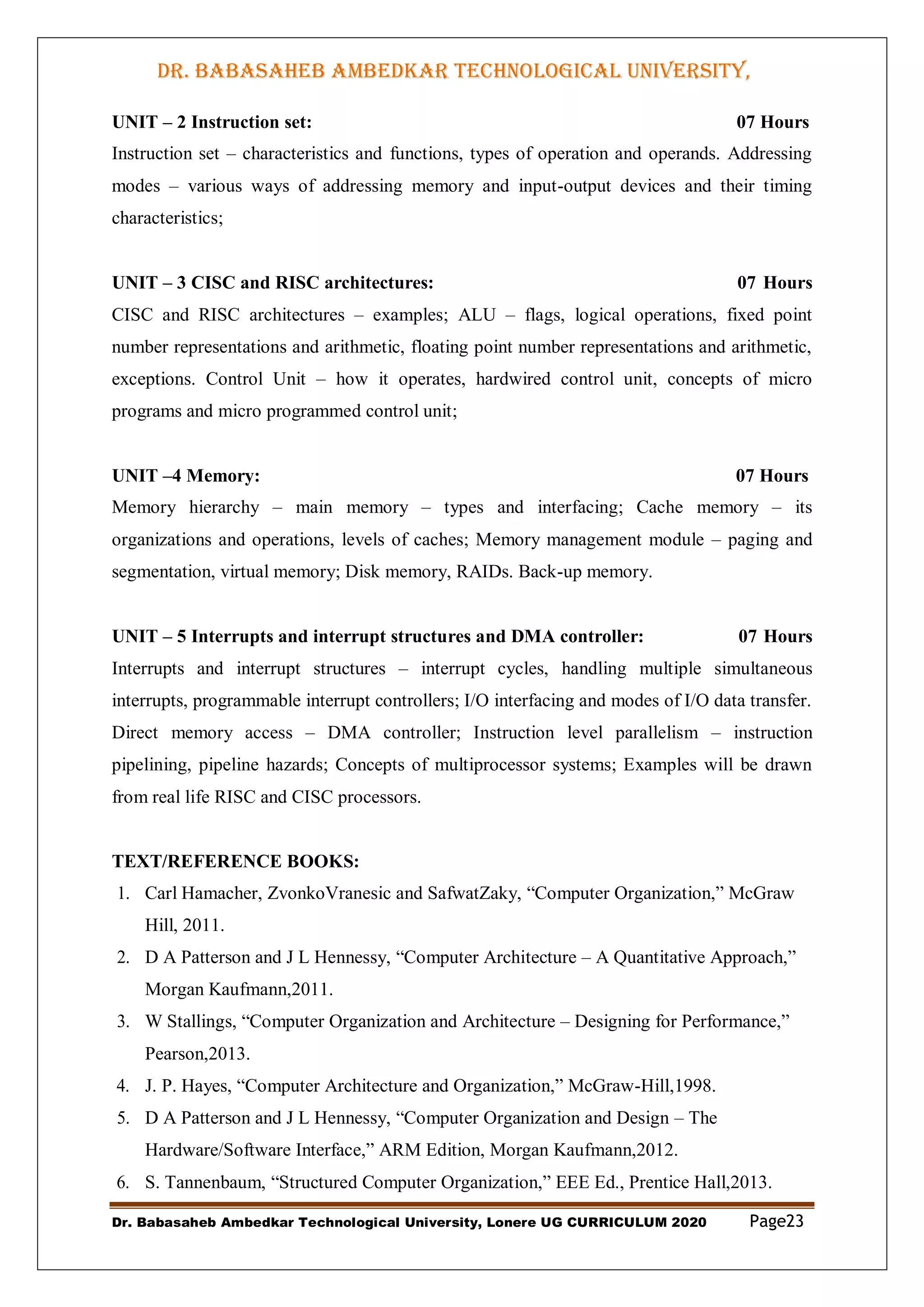 DR. BABASAHEB AMBEDKAR TECHNOLOGICAL UNIVERSITY,
LONERE
Dr. Babasaheb Ambedkar Technological University, Lonere UG CURRICULUM 2020 Page23
UNIT – 2 Instruction set: 07 Hours
Instruction set – characteristics and functions, types of operation and operands. Addressing
modes – various ways of addressing memory and input-output devices and their timing
characteristics;
UNIT – 3 CISC and RISC architectures: 07 Hours
CISC and RISC architectures – examples; ALU – flags, logical operations, fixed point
number representations and arithmetic, floating point number representations and arithmetic,
exceptions. Control Unit – how it operates, hardwired control unit, concepts of micro
programs and micro programmed control unit;
UNIT –4 Memory: 07 Hours
Memory hierarchy – main memory – types and interfacing; Cache memory – its
organizations and operations, levels of caches; Memory management module – paging and
segmentation, virtual memory; Disk memory, RAIDs. Back-up memory.
UNIT – 5 Interrupts and interrupt structures and DMA controller: 07 Hours
Interrupts and interrupt structures – interrupt cycles, handling multiple simultaneous
interrupts, programmable interrupt controllers; I/O interfacing and modes of I/O data transfer.
Direct memory access – DMA controller; Instruction level parallelism – instruction
pipelining, pipeline hazards; Concepts of multiprocessor systems; Examples will be drawn
from real life RISC and CISC processors.
TEXT/REFERENCE BOOKS:
1. Carl Hamacher, ZvonkoVranesic and SafwatZaky, “Computer Organization,” McGraw
Hill, 2011.
2. D A Patterson and J L Hennessy, “Computer Architecture – A Quantitative Approach,”
Morgan Kaufmann,2011.
3. W Stallings, “Computer Organization and Architecture – Designing for Performance,”
Pearson,2013.
4. J. P. Hayes, “Computer Architecture and Organization,” McGraw-Hill,1998.
5. D A Patterson and J L Hennessy, “Computer Organization and Design – The
Hardware/Software Interface,” ARM Edition, Morgan Kaufmann,2012.
6. S. Tannenbaum, “Structured Computer Organization,” EEE Ed., Prentice Hall,2013.
 