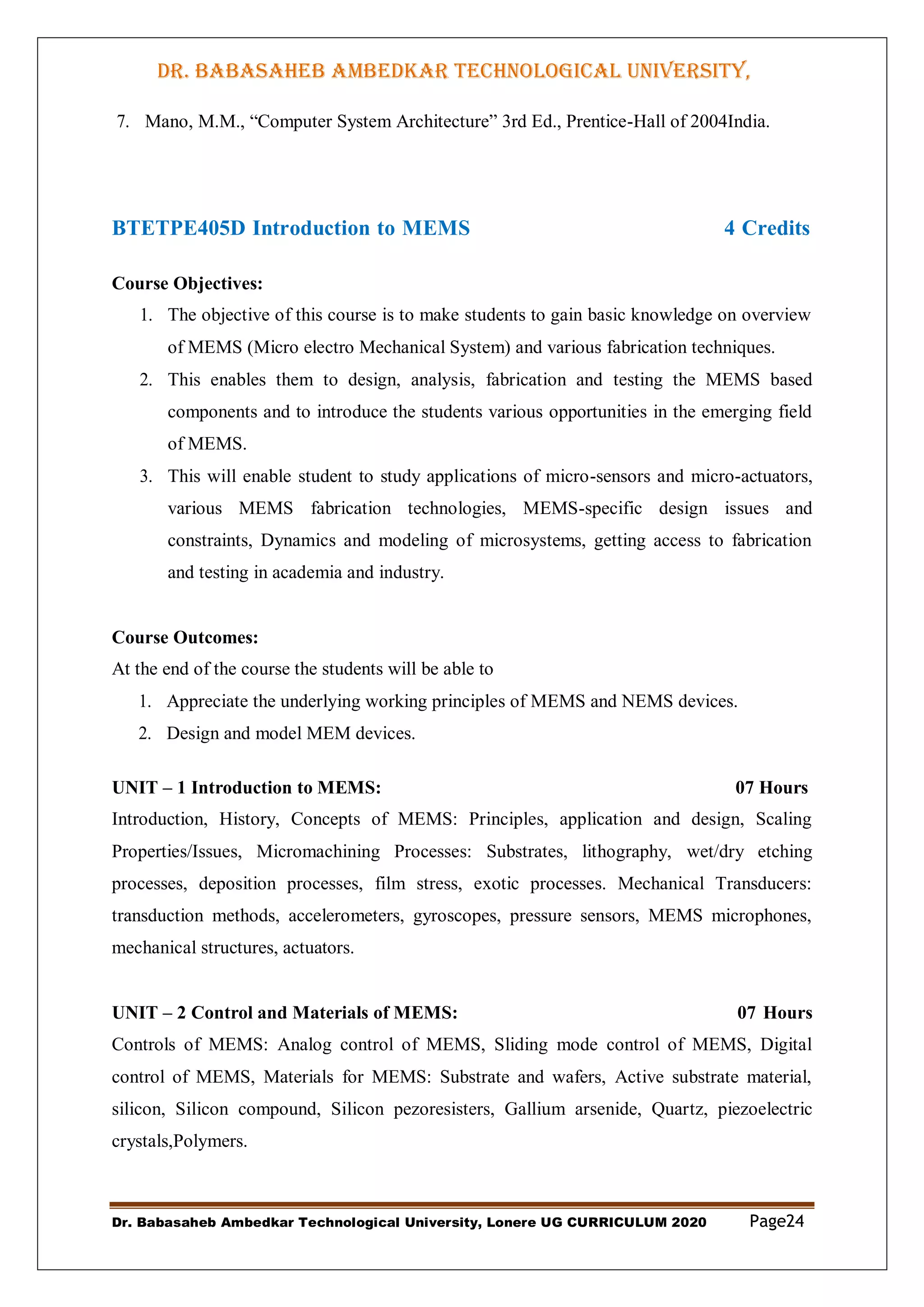 DR. BABASAHEB AMBEDKAR TECHNOLOGICAL UNIVERSITY,
LONERE
Dr. Babasaheb Ambedkar Technological University, Lonere UG CURRICULUM 2020 Page24
7. Mano, M.M., “Computer System Architecture” 3rd Ed., Prentice-Hall of 2004India.
BTETPE405D Introduction to MEMS 4 Credits
Course Objectives:
1. The objective of this course is to make students to gain basic knowledge on overview
of MEMS (Micro electro Mechanical System) and various fabrication techniques.
2. This enables them to design, analysis, fabrication and testing the MEMS based
components and to introduce the students various opportunities in the emerging field
of MEMS.
3. This will enable student to study applications of micro-sensors and micro-actuators,
various MEMS fabrication technologies, MEMS-specific design issues and
constraints, Dynamics and modeling of microsystems, getting access to fabrication
and testing in academia and industry.
Course Outcomes:
At the end of the course the students will be able to
1. Appreciate the underlying working principles of MEMS and NEMS devices.
2. Design and model MEM devices.
UNIT – 1 Introduction to MEMS: 07 Hours
Introduction, History, Concepts of MEMS: Principles, application and design, Scaling
Properties/Issues, Micromachining Processes: Substrates, lithography, wet/dry etching
processes, deposition processes, film stress, exotic processes. Mechanical Transducers:
transduction methods, accelerometers, gyroscopes, pressure sensors, MEMS microphones,
mechanical structures, actuators.
UNIT – 2 Control and Materials of MEMS: 07 Hours
Controls of MEMS: Analog control of MEMS, Sliding mode control of MEMS, Digital
control of MEMS, Materials for MEMS: Substrate and wafers, Active substrate material,
silicon, Silicon compound, Silicon pezoresisters, Gallium arsenide, Quartz, piezoelectric
crystals,Polymers.
 