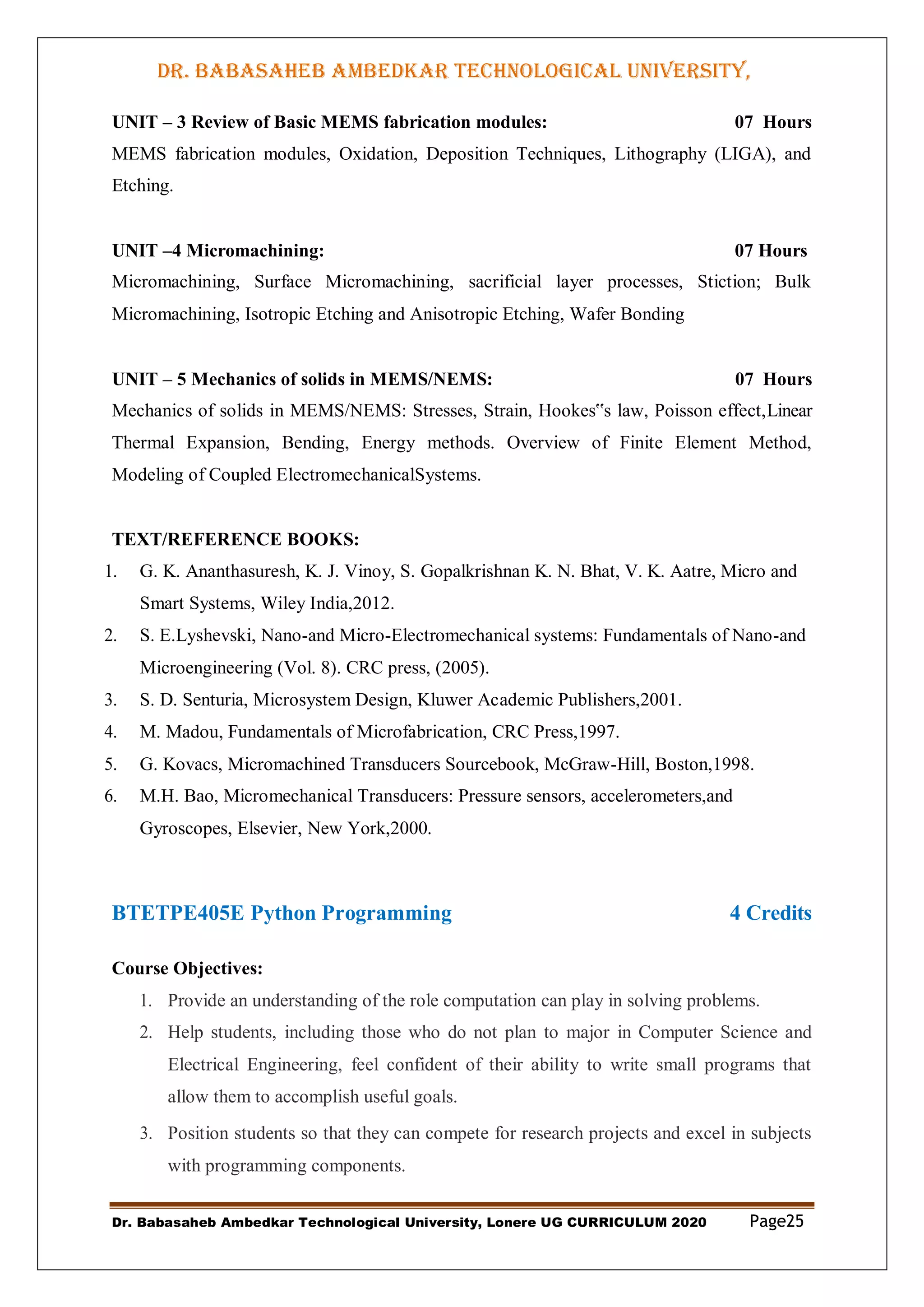 DR. BABASAHEB AMBEDKAR TECHNOLOGICAL UNIVERSITY,
LONERE
Dr. Babasaheb Ambedkar Technological University, Lonere UG CURRICULUM 2020 Page25
UNIT – 3 Review of Basic MEMS fabrication modules: 07 Hours
MEMS fabrication modules, Oxidation, Deposition Techniques, Lithography (LIGA), and
Etching.
UNIT –4 Micromachining: 07 Hours
Micromachining, Surface Micromachining, sacrificial layer processes, Stiction; Bulk
Micromachining, Isotropic Etching and Anisotropic Etching, Wafer Bonding
UNIT – 5 Mechanics of solids in MEMS/NEMS: 07 Hours
Mechanics of solids in MEMS/NEMS: Stresses, Strain, Hookes‟s law, Poisson effect,Linear
Thermal Expansion, Bending, Energy methods. Overview of Finite Element Method,
Modeling of Coupled ElectromechanicalSystems.
TEXT/REFERENCE BOOKS:
1. G. K. Ananthasuresh, K. J. Vinoy, S. Gopalkrishnan K. N. Bhat, V. K. Aatre, Micro and
Smart Systems, Wiley India,2012.
2. S. E.Lyshevski, Nano-and Micro-Electromechanical systems: Fundamentals of Nano-and
Microengineering (Vol. 8). CRC press, (2005).
3. S. D. Senturia, Microsystem Design, Kluwer Academic Publishers,2001.
4. M. Madou, Fundamentals of Microfabrication, CRC Press,1997.
5. G. Kovacs, Micromachined Transducers Sourcebook, McGraw-Hill, Boston,1998.
6. M.H. Bao, Micromechanical Transducers: Pressure sensors, accelerometers,and
Gyroscopes, Elsevier, New York,2000.
BTETPE405E Python Programming 4 Credits
Course Objectives:
1. Provide an understanding of the role computation can play in solving problems.
2. Help students, including those who do not plan to major in Computer Science and
Electrical Engineering, feel confident of their ability to write small programs that
allow them to accomplish useful goals.
3. Position students so that they can compete for research projects and excel in subjects
with programming components.
 