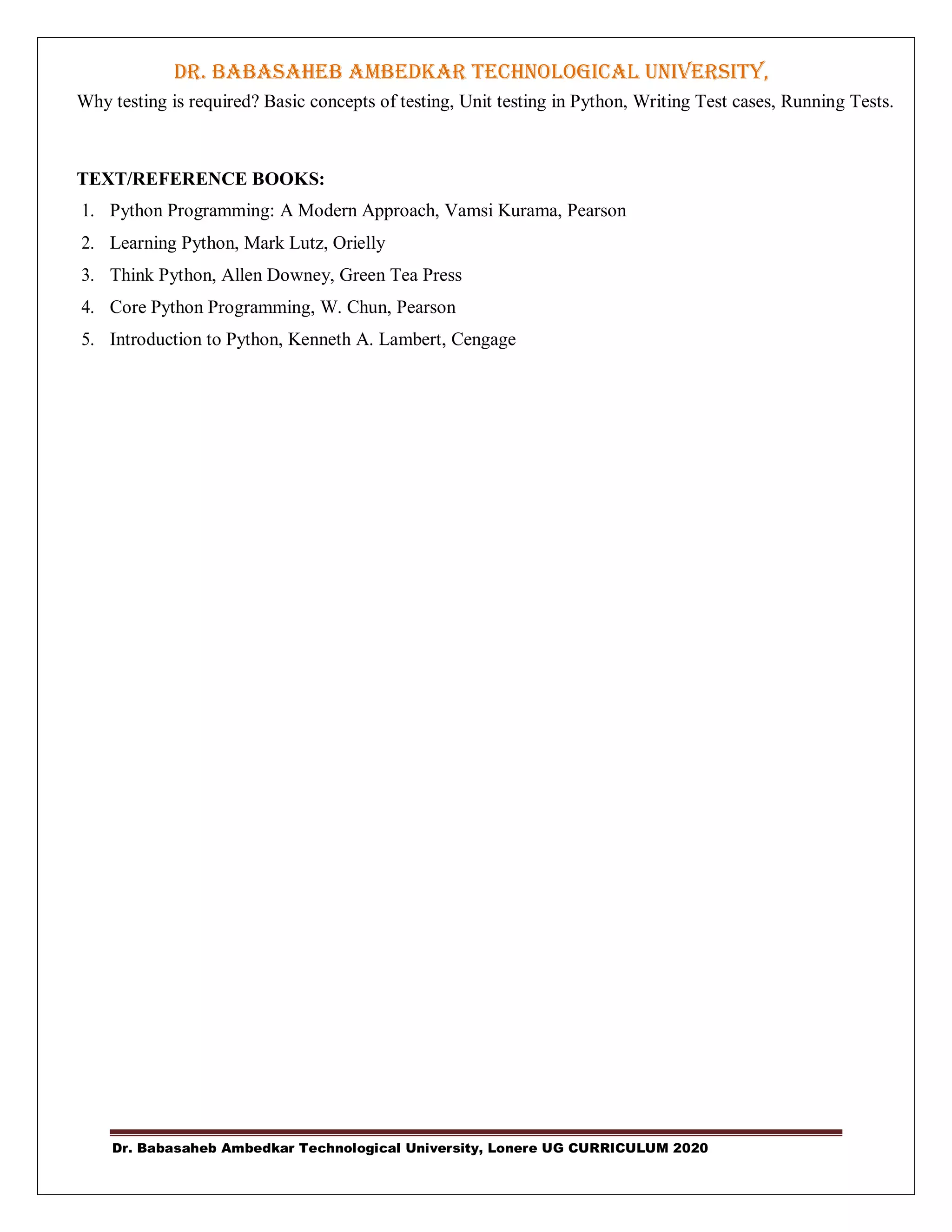 DR. BABASAHEB AMBEDKAR TECHNOLOGICAL UNIVERSITY,
LONERE
Dr. Babasaheb Ambedkar Technological University, Lonere UG CURRICULUM 2020
Why testing is required? Basic concepts of testing, Unit testing in Python, Writing Test cases, Running Tests.
TEXT/REFERENCE BOOKS:
1. Python Programming: A Modern Approach, Vamsi Kurama, Pearson
2. Learning Python, Mark Lutz, Orielly
3. Think Python, Allen Downey, Green Tea Press
4. Core Python Programming, W. Chun, Pearson
5. Introduction to Python, Kenneth A. Lambert, Cengage
 