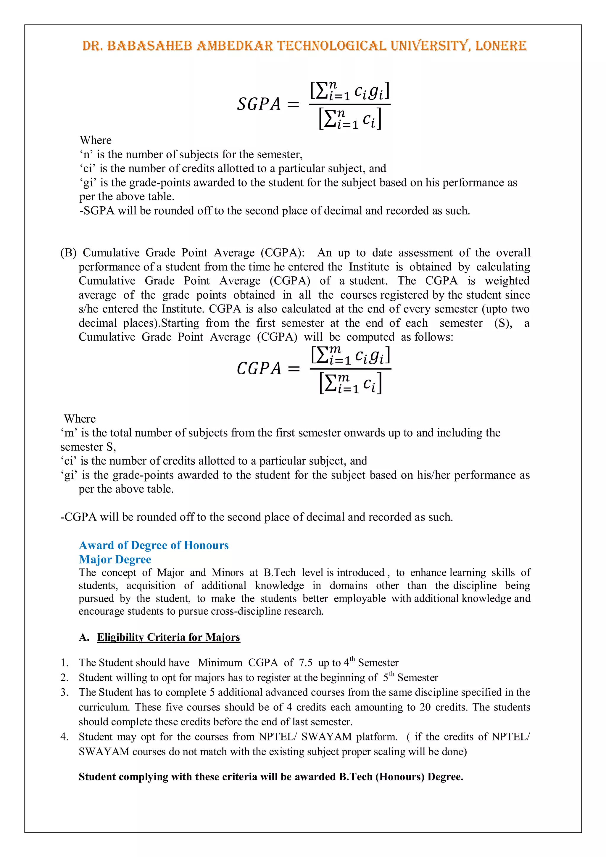 DR. BABASAHEB AMBEDKAR TECHNOLOGICAL UNIVERSITY, LONERE
[∑ ]
[∑ ]
Where
„n‟ is the number of subjects for the semester,
„ci‟ is the number of credits allotted to a particular subject, and
„gi‟ is the grade-points awarded to the student for the subject based on his performance as
per the above table.
-SGPA will be rounded off to the second place of decimal and recorded as such.
(B) Cumulative Grade Point Average (CGPA): An up to date assessment of the overall
performance of a student from the time he entered the Institute is obtained by calculating
Cumulative Grade Point Average (CGPA) of a student. The CGPA is weighted
average of the grade points obtained in all the courses registered by the student since
s/he entered the Institute. CGPA is also calculated at the end of every semester (upto two
decimal places).Starting from the first semester at the end of each semester (S), a
Cumulative Grade Point Average (CGPA) will be computed as follows:
[∑ ]
[∑ ]
Where
„m‟ is the total number of subjects from the first semester onwards up to and including the
semester S,
„ci‟ is the number of credits allotted to a particular subject, and
„gi‟ is the grade-points awarded to the student for the subject based on his/her performance as
per the above table.
-CGPA will be rounded off to the second place of decimal and recorded as such.
Award of Degree of Honours
Major Degree
The concept of Major and Minors at B.Tech level is introduced , to enhance learning skills of
students, acquisition of additional knowledge in domains other than the discipline being
pursued by the student, to make the students better employable with additional knowledge and
encourage students to pursue cross-discipline research.
A. Eligibility Criteria for Majors
1. The Student should have Minimum CGPA of 7.5 up to 4th
Semester
2. Student willing to opt for majors has to register at the beginning of 5th
Semester
3. The Student has to complete 5 additional advanced courses from the same discipline specified in the
curriculum. These five courses should be of 4 credits each amounting to 20 credits. The students
should complete these credits before the end of last semester.
4. Student may opt for the courses from NPTEL/ SWAYAM platform. ( if the credits of NPTEL/
SWAYAM courses do not match with the existing subject proper scaling will be done)
Student complying with these criteria will be awarded B.Tech (Honours) Degree.
 