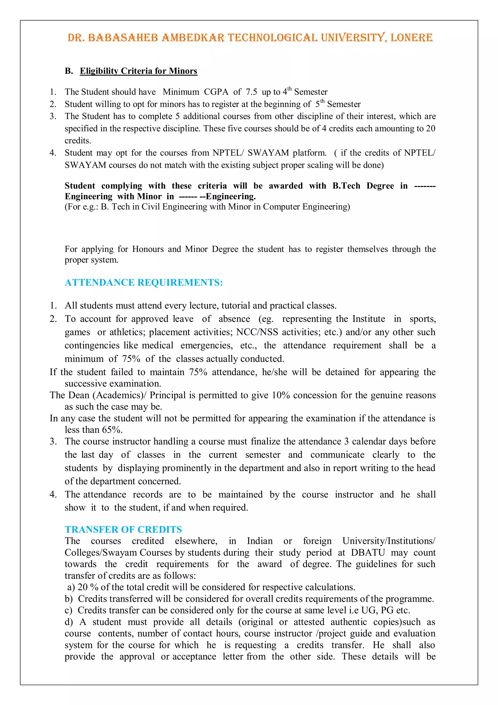 DR. BABASAHEB AMBEDKAR TECHNOLOGICAL UNIVERSITY, LONERE
B. Eligibility Criteria for Minors
1. The Student should have Minimum CGPA of 7.5 up to 4th
Semester
2. Student willing to opt for minors has to register at the beginning of 5th
Semester
3. The Student has to complete 5 additional courses from other discipline of their interest, which are
specified in the respective discipline. These five courses should be of 4 credits each amounting to 20
credits.
4. Student may opt for the courses from NPTEL/ SWAYAM platform. ( if the credits of NPTEL/
SWAYAM courses do not match with the existing subject proper scaling will be done)
Student complying with these criteria will be awarded with B.Tech Degree in -------
Engineering with Minor in ------ --Engineering.
(For e.g.: B. Tech in Civil Engineering with Minor in Computer Engineering)
For applying for Honours and Minor Degree the student has to register themselves through the
proper system.
ATTENDANCE REQUIREMENTS:
1. All students must attend every lecture, tutorial and practical classes.
2. To account for approved leave of absence (eg. representing the Institute in sports,
games or athletics; placement activities; NCC/NSS activities; etc.) and/or any other such
contingencies like medical emergencies, etc., the attendance requirement shall be a
minimum of 75% of the classes actually conducted.
If the student failed to maintain 75% attendance, he/she will be detained for appearing the
successive examination.
The Dean (Academics)/ Principal is permitted to give 10% concession for the genuine reasons
as such the case may be.
In any case the student will not be permitted for appearing the examination if the attendance is
less than 65%.
3. The course instructor handling a course must finalize the attendance 3 calendar days before
the last day of classes in the current semester and communicate clearly to the
students by displaying prominently in the department and also in report writing to the head
of the department concerned.
4. The attendance records are to be maintained by the course instructor and he shall
show it to the student, if and when required.
TRANSFER OF CREDITS
The courses credited elsewhere, in Indian or foreign University/Institutions/
Colleges/Swayam Courses by students during their study period at DBATU may count
towards the credit requirements for the award of degree. The guidelines for such
transfer of credits are as follows:
a) 20 % of the total credit will be considered for respective calculations.
b) Credits transferred will be considered for overall credits requirements of the programme.
c) Credits transfer can be considered only for the course at same level i.e UG, PG etc.
d) A student must provide all details (original or attested authentic copies)such as
course contents, number of contact hours, course instructor /project guide and evaluation
system for the course for which he is requesting a credits transfer. He shall also
provide the approval or acceptance letter from the other side. These details will be
 