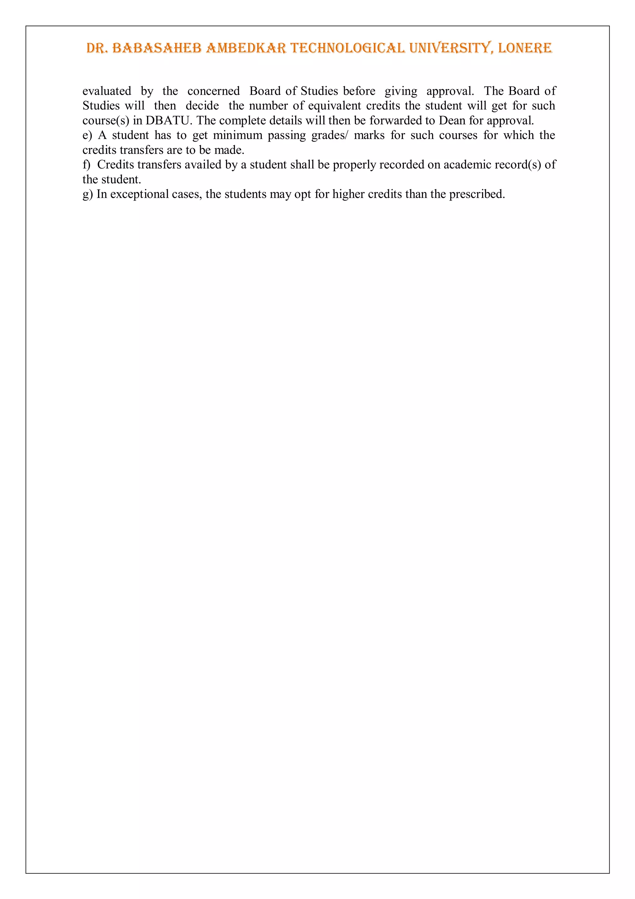 DR. BABASAHEB AMBEDKAR TECHNOLOGICAL UNIVERSITY, LONERE
evaluated by the concerned Board of Studies before giving approval. The Board of
Studies will then decide the number of equivalent credits the student will get for such
course(s) in DBATU. The complete details will then be forwarded to Dean for approval.
e) A student has to get minimum passing grades/ marks for such courses for which the
credits transfers are to be made.
f) Credits transfers availed by a student shall be properly recorded on academic record(s) of
the student.
g) In exceptional cases, the students may opt for higher credits than the prescribed.
 