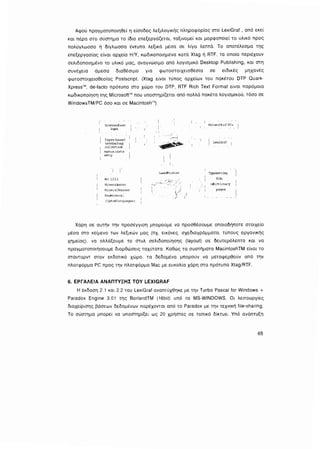Αφού πραγματοποιηθεί η είσοδος λεξιλογικής πληροφορίας στο LexiGraf , από εκεί
και πέρα στο σύστημα το ίδιο επεξεργάζεται, ταξινομεί και μορφοποιεί το υλικό προς
πολύγλωσσο ή δίγλωσσα έντυπα λεξικά μέσα σε λίγα λεπτά. το αποτέλεσμα της
επεξεργασίας είναι αρχεία Η/Υ, κωδικοποιημένα κατά Χtag ή RτF. τα οποία περιέχουν
σελιδοποιημένο το υλικό μας, αναγνώσιμο από λογισμικό Desktop Pυblishing, και στη
συνέχεια άμεσα διαθέσιμο για φωτοστοιχειοθεσία σε ειδικές μηχανές
φωτοστοιχειοθεσίας Postscripl. (Xtag είναι τύπος αρχείων του πακέτου DTP Oυark­
Xρress", de-facto πρότυπο στο χώρο του DTP, RΠ Rich Text Format είναι παρόμοια
κωδικοποίηση της MίcrosottίM που υποστηρίζεται από πολλά πακέτα λογισμικού, τόσο σε
WindowsTM/PC όσο και σε Macintosh"').
Scannedtε::xt
iφΠ
Paperbased
tι?LΠiimlo,Ύ
collectiOf'_
manualdata
m>.ry
Νο 1223
Ι1inera:Water
HineL·al~Ιasse:r
F.aurπi11era.:
(ι.:pto81 anguages)
Uιsel"rlnter
i
ιι/ J
) I
Net-workof PCs
LeriGraf
1
'I'yfesetting
fiJm
oiictiona...
]'
pages
Χάρη σε αυτήν την προσέγγιση μπορούμε να προσθέσουμε οποιοδήποτε στοιχείο
μέσα στο κείμενο των λεξικών μας (πχ εικόνες. σχεδιαγράμματα. τύπους οργανικής
χημείας). να αλλciξουμε το στυλ σελιδοποίησης (layoυt) σε δευτερόλεπτα και να
πραγματοποιήσουμε διορθώσεις ταχύτατα. Καθώς τα συστήματα MacintoshTM είναι το
στάνταρντ στον εκδοτικό χώρο, τα δεδομένα μπορούν να μεταφερθούν από την
πλατφόρμα PC προς την πλατφόρμα Mac με ευκολία χάρη στα πρότυπα Xtag/RτF.
6. ΕΡΓΑΛΕΙΑ ΑΝΑΠΤVΞΗΣ ΤΟΥ LEXIGRAF
Η έκδοση 2.1 και 2.2 του LexiGraf αναπτύχθηκε με την Turbo Pascal for Windows +
Paradox Engine 3.01 της BorlandTM (16bil) υπό τα MS-WINDOWS. Οι λειτουργίες
διαχείρισης βάσεων δεδομένων παρέχονται από το Paradox με την τεχνική file-sharing.
Το σύστημα μπορεί να υποστηρίξει ως 20 χρήστες σε τοπικό δίκτυο. Υπό ανάπτυξη
65
 