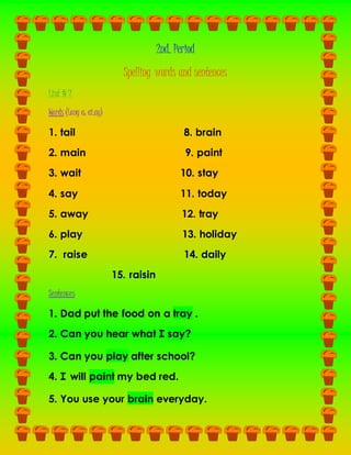 2nd. Period
Spelling words and sentences
List # 2
Words (Long a: ai,ay)
1. tail 8. brain
2. main 9. paint
3. wait 10. stay
4. say 11. today
5. away 12. tray
6. play 13. holiday
7. raise 14. daily
15. raisin
Sentences
1. Dad put the food on a tray .
2. Can you hear what I say?
3. Can you play after school?
4. I will paint my bed red.
5. You use your brain everyday.
 