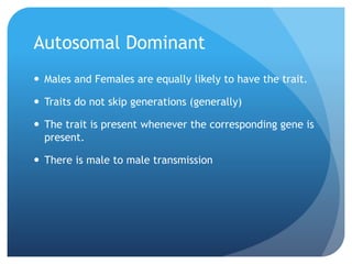 Autosomal Dominant
 Males and Females are equally likely to have the trait.
 Traits do not skip generations (generally)
 The trait is present whenever the corresponding gene is
present.
 There is male to male transmission
 