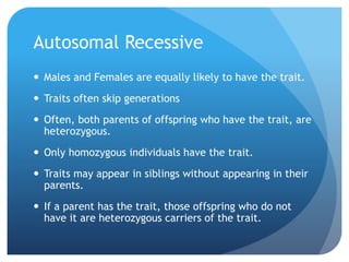 Autosomal Recessive
 Males and Females are equally likely to have the trait.
 Traits often skip generations
 Often, both parents of offspring who have the trait, are
heterozygous.
 Only homozygous individuals have the trait.
 Traits may appear in siblings without appearing in their
parents.
 If a parent has the trait, those offspring who do not
have it are heterozygous carriers of the trait.
 