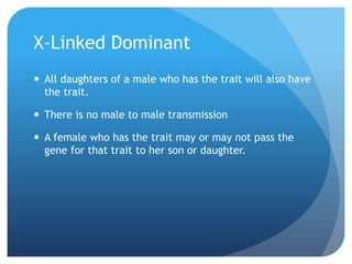 X-Linked Dominant
 All daughters of a male who has the trait will also have
the trait.
 There is no male to male transmission
 A female who has the trait may or may not pass the
gene for that trait to her son or daughter.
 