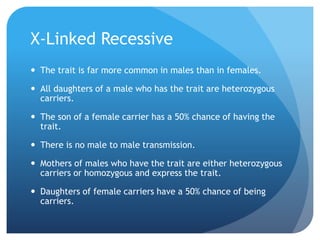 X-Linked Recessive
 The trait is far more common in males than in females.
 All daughters of a male who has the trait are heterozygous
carriers.
 The son of a female carrier has a 50% chance of having the
trait.
 There is no male to male transmission.
 Mothers of males who have the trait are either heterozygous
carriers or homozygous and express the trait.
 Daughters of female carriers have a 50% chance of being
carriers.
 