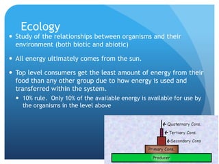 Ecology
 Study of the relationships between organisms and their
environment (both biotic and abiotic)
 All energy ultimately comes from the sun.
 Top level consumers get the least amount of energy from their
food than any other group due to how energy is used and
transferred within the system.
 10% rule. Only 10% of the available energy is available for use by
the organisms in the level above
 