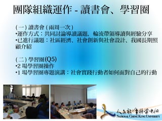 團隊組織運作 - 讀書會、學習圈
( 一 ) 讀書會 ( 兩周一次 )
•運作方式：共同討論導讀議題，輪流帶領導讀與經驗分享
•已進行議題：社區經濟、社會創新與社會設計、我國長期照
顧介紹
( 二 ) 學習圈
•2 場學習圈操作
•1 場學習圈專題演講：社會實踐行動者如何面對自己的行動
(Q5)
 