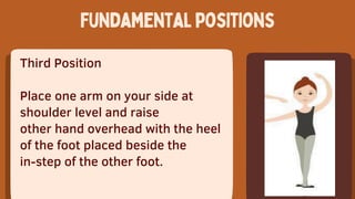 Third Position
Place one arm on your side at
shoulder level and raise
other hand overhead with the heel
of the foot placed beside the
in-step of the other foot.
Fundamentalpositions
 