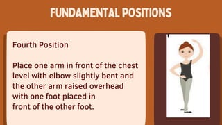 Fourth Position
Place one arm in front of the chest
level with elbow slightly bent and
the other arm raised overhead
with one foot placed in
front of the other foot.
Fundamentalpositions
 