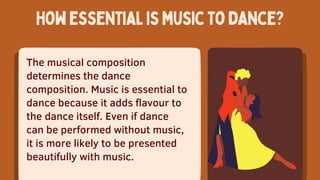 The musical composition
determines the dance
composition. Music is essential to
dance because it adds flavour to
the dance itself. Even if dance
can be performed without music,
it is more likely to be presented
beautifully with music.
Howessentialismusictodance?
 