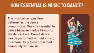 The musical composition
determines the dance
composition. Music is essential to
dance because it adds flavour to
the dance itself. Even if dance
can be performed without music,
it is more likely to be presented
beautifully with music.
Howessentialismusictodance?
 