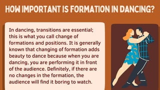 In dancing, transitions are essential;
this is what you call change of
formations and positions. It is generally
known that changing of formation adds
beauty to dance because when you are
dancing, you are performing it in front
of the audience. Definitely, if there are
no changes in the formation, the
audience will find it boring to watch.
Howimportantisformationindancing?
 