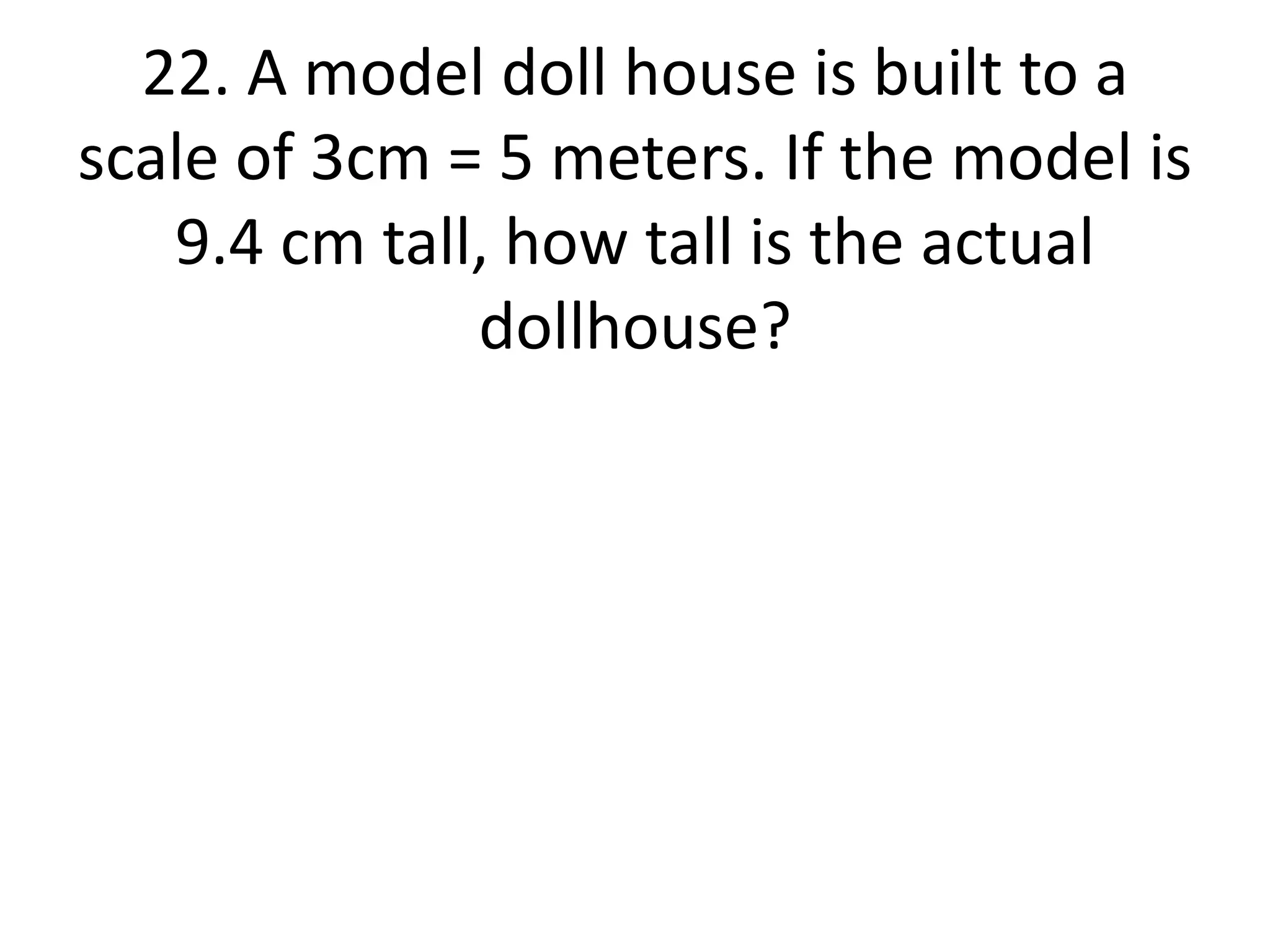 22. A model doll house is built to a 
scale of 3cm = 5 meters. If the model is 
9.4 cm tall, how tall is the actual 
dollhouse? 
 