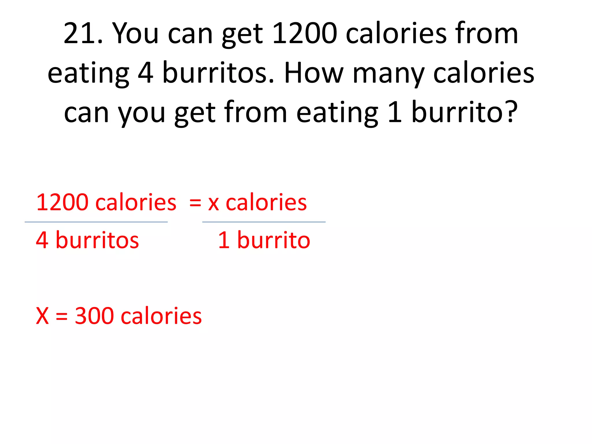 21. You can get 1200 calories from 
eating 4 burritos. How many calories 
can you get from eating 1 burrito? 
1200 calories = x calories 
4 burritos 1 burrito 
X = 300 calories 
 